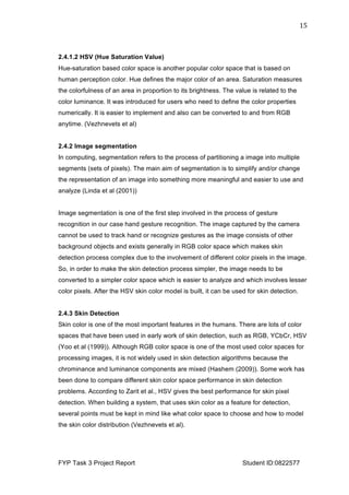  
FYP Task 3 Project Report Student ID:0822577
15	
  
2.4.1.2 HSV (Hue Saturation Value)
Hue-saturation based color space is another popular color space that is based on
human perception color. Hue defines the major color of an area. Saturation measures
the colorfulness of an area in proportion to its brightness. The value is related to the
color luminance. It was introduced for users who need to define the color properties
numerically. It is easier to implement and also can be converted to and from RGB
anytime. (Vezhnevets et al)
2.4.2 Image segmentation
In computing, segmentation refers to the process of partitioning a image into multiple
segments (sets of pixels). The main aim of segmentation is to simplify and/or change
the representation of an image into something more meaningful and easier to use and
analyze (Linda et al (2001))
Image segmentation is one of the first step involved in the process of gesture
recognition in our case hand gesture recognition. The image captured by the camera
cannot be used to track hand or recognize gestures as the image consists of other
background objects and exists generally in RGB color space which makes skin
detection process complex due to the involvement of different color pixels in the image.
So, in order to make the skin detection process simpler, the image needs to be
converted to a simpler color space which is easier to analyze and which involves lesser
color pixels. After the HSV skin color model is built, it can be used for skin detection.
2.4.3 Skin Detection
Skin color is one of the most important features in the humans. There are lots of color
spaces that have been used in early work of skin detection, such as RGB, YCbCr, HSV
(Yoo et al (1999)). Although RGB color space is one of the most used color spaces for
processing images, it is not widely used in skin detection algorithms because the
chrominance and luminance components are mixed (Hashem (2009)). Some work has
been done to compare different skin color space performance in skin detection
problems. According to Zarit et al., HSV gives the best performance for skin pixel
detection. When building a system, that uses skin color as a feature for detection,
several points must be kept in mind like what color space to choose and how to model
the skin color distribution (Vezhnevets et al).
 