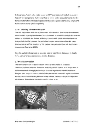  
FYP Task 3 Project Report Student ID:0822577
16	
  
In this project, “a skin color model based on HSV color space will be built because it
has only two components (H, S) which help to speed up the calculations and also the
transformations from RGB color space into HSV color space is done using simple and
fast transformations” (Hashem (2009)).
2.4.3.1 Explicitly Defined Skin Region
The first step in skin detection is pixel-based skin detection. This is one of the easiest
methods as it explicitly defines skin-color boundaries in different color spaces. Different
ranges of thresholds are defined according to each color space components as the
image pixels that fall between the predefined ranges are considered as skin pixels
(Vezhnevets et al) The simplicity of this method have attracted (and still does) many
researchers (Peer et al. 2003).
How it’s applied in this project to generate a set of algorithm is discussed in chapter
4.The work of is taken as reference for skin detection.
2.4.4 Contour Detection
The term contour can be defined as an outline or a boundary of an object.
Therefore, contour detection deals with detecting various objects in an image .Use of
contour detection in image processing is to locate objects and their boundaries in
Images. Also, output of contour detection shows only the prominent region boundaries
leaving behind unwanted edges in the image. Hence, detection of specific objects in
the image is only possible through contours (Lahari et al).
 