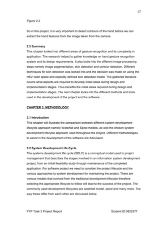  
FYP Task 3 Project Report Student ID:0822577
17	
  
Figure 2.2
So in this project, it is very important to detect contours of the hand before we can
extract the hand features from the image taken from the camera.
2.5 Summary
This chapter looked into different areas of gesture recognition and its complexity in
application. The research helped to gather knowledge on hand gesture recognition
system and its design requirements. It also looks into the different image processing
steps namely image segementation, skin detection and contour detection. Different
techniques for skin detection was looked into and the decision was made on using the
HSV color space and explicitly defined skin detection model. The gathered literature
covers what aspects are required to develop initial ideas during design and
implementation stages. Thus benefits the initial ideas required during design and
implementation stages. The next chapter looks into the different methods and tools
used in the development of the project and the software.
CHAPTER 3: METHODOLOGY
3.1 Introduction
This chapter will illustrate the comparison between different system development
lifecycle approach namely Waterfall and Spiral models, as well the chosen system
development lifecycle approach used throughout the project. Different methodologies
to assist in the development of the software are discussed.
3.2 System Development Life Cycle
The systems development life cycle (SDLC) is a conceptual model used in project
management that describes the stages involved in an information system development
project, from an initial feasibility study through maintenance of the completed
application .For software project we need to consider the project lifecycle and the
various approaches to system development for maintaining the project. There are
various models that evolved from the traditional development lifecycle therefore
selecting the appropriate lifecycle to follow will lead to the success of the project. The
commonly used development lifecycles are waterfall model, spiral and many more. The
way these differ from each other are discussed below.
 