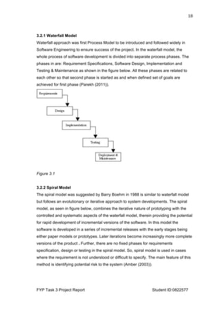  
FYP Task 3 Project Report Student ID:0822577
18	
  
3.2.1 Waterfall Model
Waterfall approach was first Process Model to be introduced and followed widely in
Software Engineering to ensure success of the project. In the waterfall model, the
whole process of software development is divided into separate process phases. The
phases in are: Requirement Specifications, Software Design, Implementation and
Testing & Maintenance as shown in the figure below. All these phases are related to
each other so that second phase is started as and when defined set of goals are
achieved for first phase (Parekh (2011)).
Figure 3.1
3.2.2 Spiral Model
The spiral model was suggested by Barry Boehm in 1988 is similar to waterfall model
but follows an evolutionary or iterative approach to system developments. The spiral
model, as seen in figure below, combines the iterative nature of prototyping with the
controlled and systematic aspects of the waterfall model, therein providing the potential
for rapid development of incremental versions of the software. In this model the
software is developed in a series of incremental releases with the early stages being
either paper models or prototypes. Later iterations become increasingly more complete
versions of the product . Further, there are no fixed phases for requirements
specification, design or testing in the spiral model. So, spiral model is used in cases
where the requirement is not understood or difficult to specify. The main feature of this
method is identifying potential risk to the system (Amber (2003)).
 