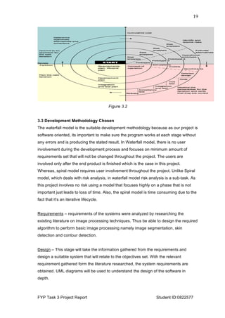  
FYP Task 3 Project Report Student ID:0822577
19	
  
Figure 3.2
3.3 Development Methodology Chosen
The waterfall model is the suitable development methodology because as our project is
software oriented, its important to make sure the program works at each stage without
any errors and is producing the stated result. In Waterfall model, there is no user
involvement during the development process and focuses on minimum amount of
requirements set that will not be changed throughout the project. The users are
involved only after the end product is finished which is the case in this project.
Whereas, spiral model requires user involvement throughout the project. Unlike Spiral
model, which deals with risk analysis, in waterfall model risk analysis is a sub-task. As
this project involves no risk using a model that focuses highly on a phase that is not
important just leads to loss of time. Also, the spiral model is time consuming due to the
fact that it’s an iterative lifecycle.
Requirements – requirements of the systems were analyzed by researching the
existing literature on image processing techniques. Thus be able to design the required
algorithm to perform basic image processing namely image segmentation, skin
detection and contour detection.
Design – This stage will take the information gathered from the requirements and
design a suitable system that will relate to the objectives set. With the relevant
requirement gathered form the literature researched, the system requirements are
obtained. UML diagrams will be used to understand the design of the software in
depth.
 