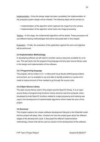 
FYP Task 3 Project Report Student ID:0822577
20	
  
Implementation - Once the design stage has been completed; the implementation of
the proposed system design will be initiated. The following steps will be carried out
• Implementation of the algorithm which captures the image from the camera
• Implementation of the algorithm which looks into image processing
Testing – In this stage, the implemented algorithms will be tested. These processes will
use different testing methodologies that will be discussed later in this chapter.
Evaluation – Finally, the evaluation of the application against the aims and objective
will be performed.
3.4 Implementation Methodology
In developing software we will need to consider various resources available for us to
use. This part looks into the programming language and any open source library used
in the design and implementation of the software.
3.4.1 Programming language
The program will be written in C++ in Microsoft Visual Studio 2008 Express Edition
environment, as it is available to use and able to identify problems or syntax error
made to reduce amount of time needed to go through the source code.
3.4.2 Open Source Library
The open source library used in this project was the OpenCV library. It is an open
source library of programming functions mainly aimed at real time computer vision,
developed by Intel.OpenCV functions related to image processing and tracking was
used in the development of implementable algorithms which meets the aims of this
project.
3.5 Summary
This chapter explains the chosen software development lifecycle is the Waterfall model
that the project will adopt. Also, it looked into how this project goes about the different
stages of the development cycle. It discussed the different implementation
methodology chosen that will be used as solution to the development of the software.
 