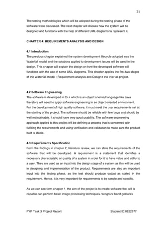  
FYP Task 3 Project Report Student ID:0822577
21	
  
The testing methodologies which will be adopted during the testing phase of the
software were discussed. The next chapter will discuss how the system will be
designed and functions with the help of different UML diagrams to represent it.
CHAPTER 4: REQUIREMENTS ANALYSIS AND DESIGN
4.1 Introduction
The previous chapter explained the system development lifecycle adopted was the
Waterfall model and the solutions applied to development issues will be used in the
design. This chapter will explain the design on how the developed software will
functions with the use of some UML diagrams. This chapter applies the first two stages
of the Waterfall model ; Requirement analysis and Design t the over all project.
4.2 Software Engineering
The software is developed in C++ which is an object oriented language like Java
therefore will need to apply software engineering in an object oriented environment.
For the development of high quality software, it must meet the user requirements set at
the starting of the project. The software should be reliable with few bugs and should be
well maintainable. It should have very good usability. The software engineering
approach applied to this project will be defining a process that is concerned with
fulfilling the requirements and using verification and validation to make sure the product
built is stable.
4.3 Requirements Specification
From the findings in chapter 2, literature review, we can state the requirements of the
software that will be developed. A requirement is a statement that identifies a
necessary characteristic or quality of a system in order for it to have value and utility to
a user. They are used as an input into the design stage of a system as this will be used
in designing and implementation of the product. Requirements are also an important
input into the testing phase, as the test should produce output as stated in the
requirement. Hence, it is very important for requirements to be simple and specific.
As we can see form chapter 1, the aim of the project is to create software that will is
capable can perform basic image processing techniques recognize hand gestures
 