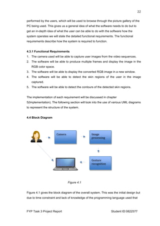  
FYP Task 3 Project Report Student ID:0822577
22	
  
performed by the users, which will be used to browse through the picture gallery of the
PC being used. This gives us a general idea of what the software needs to do but to
get an in-depth idea of what the user can be able to do with the software how the
system operates we will state the detailed functional requirements. The functional
requirements describe how the system is required to function.
4.3.1 Functional Requirements
1. The camera used will be able to capture user images from the video sequences.
2. The software will be able to produce multiple frames and display the image in the
RGB color space.
3. The software will be able to display the converted RGB image in a new window.
4. The software will be able to detect the skin regions of the user in the image
captured.
5. The software will be able to detect the contours of the detected skin regions.
The implementation of each requirement will be discussed in chapter
5(Implementation). The following section will look into the use of various UML diagrams
to represent the structure of the system.
4.4 Block Diagram
Figure 4.1
Figure 4.1 gives the block diagram of the overall system. This was the initial design but
due to time constraint and lack of knowledge of the programming language used which
will be discussed in detail in chapter 5(implementation), this project will look into the initial
stages of hand gesture recognition. The redefined aim is to develop and implement a set
of algorithm, which enables the detection of hand in a real time environment.
4.5 UML Diagrams
UML(Unified Modelling Language) is a most useful method of visualization and
documenting software systems design.UML includes a set of graphic notation techniques
!"#$%&
'()*%++,-$&
.#"%(#&
/%+01(%&
(%*)$-,0,)-&
Figure 4.1
Figure 4.1 gives the block diagram of the overall system. This was the initial design but
due to time constraint and lack of knowledge of the programming language used that
 