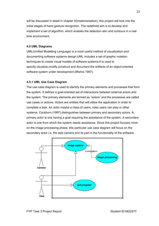  
FYP Task 3 Project Report Student ID:0822577
23	
  
will be discussed in detail in chapter 5(implementation), this project will look into the
initial stages of hand gesture recognition. The redefined aim is to develop and
implement a set of algorithm, which enables the detection skin and contours in a real
time environment.
4.5 UML Diagrams
UML(Unified Modelling Language) is a most useful method of visualization and
documenting software systems design.UML includes a set of graphic notation
techniques to create visual models of software systems.It is used to
specify,visualize,modify,construct and document the artifacts of an object-oriented
software system under development.(Mishra 1997).
4.5.1 UML Use Case Diagram
The use case diagram is used to identify the primary elements and processes that form
the system. It defines a goal-oriented set of interactions between external actors and
the system. The primary elements are termed as “actors” and the processes are called
use cases or actions. Actors are entities that will utilize the application in order to
complete a task. An actor maybe a class of users, roles users can play or other
systems. Cockburn (1997) distinguishes between primary and secondary actors. A
primary actor is one having a goal requiring the assistance of the system. A secondary
actor is one from which the system needs assistance. Since this project focuses more
on the image processing phase, this particular use case diagram will focus on the
secondary actor i.e. the web camera and its part in the functionality of the software.
 