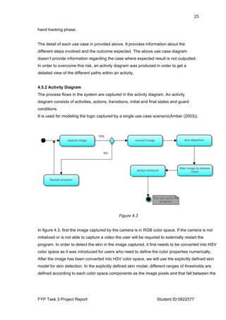  
FYP Task 3 Project Report Student ID:0822577
25	
  
hand tracking phase.
The detail of each use case in provided above. It provides information about the
different steps involved and the outcome expected. The above use case diagram
doesn’t provide information regarding the case where expected result is not outputted.
In order to overcome this risk, an activity diagram was produced in order to get a
detailed view of the different paths within an activity.
4.5.2 Activity Diagram
The process flows in the system are captured in the activity diagram. An activity
diagram consists of activities, actions, transitions, initial and final states and guard
conditions.
It is used for modeling the logic captured by a single use case scenario(Amber (2003)).
Figure 4.3
In figure 4.3, first the image captured by the camera is in RGB color space. If the camera is not
initialized or is not able to capture a video the user will be required to externally restart the
program. In order to detect the skin in the image captured, it first needs to be converted into HSV
color space as it was introduced for users who need to define the color properties numerically.
After the image has been converted into HSV color space, we will use the explicitly defined skin
model for skin detection. In the explicitly defined skin model, different ranges of thresholds are
defined according to each color space components as the image pixels and that fall between the
 