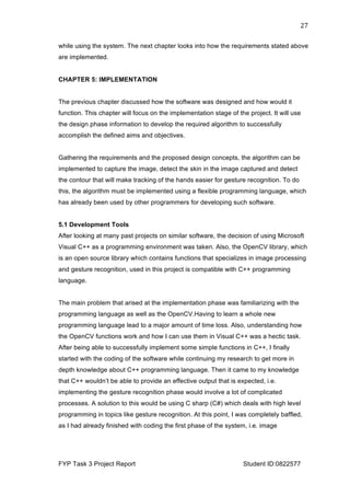  
FYP Task 3 Project Report Student ID:0822577
27	
  
while using the system. The next chapter looks into how the requirements stated above
are implemented.
CHAPTER 5: IMPLEMENTATION
The previous chapter discussed how the software was designed and how would it
function. This chapter will focus on the implementation stage of the project. It will use
the design phase information to develop the required algorithm to successfully
accomplish the defined aims and objectives.
Gathering the requirements and the proposed design concepts, the algorithm can be
implemented to capture the image, detect the skin in the image captured and detect
the contour that will make tracking of the hands easier for gesture recognition. To do
this, the algorithm must be implemented using a flexible programming language, which
has already been used by other programmers for developing such software.
5.1 Development Tools
After looking at many past projects on similar software, the decision of using Microsoft
Visual C++ as a programming environment was taken. Also, the OpenCV library, which
is an open source library which contains functions that specializes in image processing
and gesture recognition, used in this project is compatible with C++ programming
language.
The main problem that arised at the implementation phase was familiarizing with the
programming language as well as the OpenCV.Having to learn a whole new
programming language lead to a major amount of time loss. Also, understanding how
the OpenCV functions work and how I can use them in Visual C++ was a hectic task.
After being able to successfully implement some simple functions in C++, I finally
started with the coding of the software while continuing my research to get more in
depth knowledge about C++ programming language. Then it came to my knowledge
that C++ wouldn’t be able to provide an effective output that is expected, i.e.
implementing the gesture recognition phase would involve a lot of complicated
processes. A solution to this would be using C sharp (C#) which deals with high level
programming in topics like gesture recognition. At this point, I was completely baffled,
as I had already finished with coding the first phase of the system, i.e. image
 