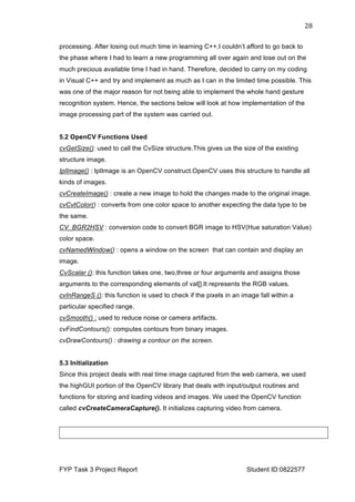  
FYP Task 3 Project Report Student ID:0822577
28	
  
processing. After losing out much time in learning C++,I couldn’t afford to go back to
the phase where I had to learn a new programming all over again and lose out on the
much precious available time I had in hand. Therefore, decided to carry on my coding
in Visual C++ and try and implement as much as I can in the limited time possible. This
was one of the major reason for not being able to implement the whole hand gesture
recognition system. Hence, the sections below will look at how implementation of the
image processing part of the system was carried out.
5.2 OpenCV Functions Used
cvGetSize(): used to call the CvSize structure.This gives us the size of the existing
structure image.
IplImage() : IplImage is an OpenCV construct.OpenCV uses this structure to handle all
kinds of images.
cvCreateImage() : create a new image to hold the changes made to the original image.
cvCvtColor() : converts from one color space to another expecting the data type to be
the same.
CV_BGR2HSV : conversion code to convert BGR image to HSV(Hue saturation Value)
color space.
cvNamedWindow() : opens a window on the screen that can contain and display an
image.
CvScalar (): this function takes one, two,three or four arguments and assigns those
arguments to the corresponding elements of val[].It represents the RGB values.
cvInRangeS (): this function is used to check if the pixels in an image fall within a
particular specified range.
cvSmooth() : used to reduce noise or camera artifacts.
cvFindContours(): computes contours from binary images.
cvDrawContours() : drawing a contour on the screen.
5.3 Initialization
Since this project deals with real time image captured from the web camera, we used
the highGUI portion of the OpenCV library that deals with input/output routines and
functions for storing and loading videos and images. We used the OpenCV function
called cvCreateCameraCapture(). It initializes capturing video from camera.
 