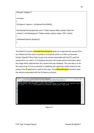  
FYP Task 3 Project Report Student ID:0822577
29	
  
#include "highgui.h"
int main()
{
CvCapture* capture = cvCaptureFromCAM(0);
if(!cvQueryFrame(capture)){ cout<<"Video capture failed, please check the
camera."<<endl;}else{cout<<"Video camera capture status: OK"<<endl;};
}
cvReleaseCapture( &capture);
}
The OpenCV function cvCreateCameraCapture takes as it argument the camera ID to
be initiated and then return a pointer to CvCapture which is a video out structure
function OpenCV.Since there is just once camera associated with the PC used the
camera ID in our case is ‘0’.CvCapture structure will contain all the information about
the image frame captured from the camera that was initialized. The next step is to let
the users know if it was successful in initializing and capturing a video stream for the
camera.The ‘if’ statement is used for the case. The cvReleaseCapture function frees
the memory associated with the CvCapture structure.
Figure 5.1
 