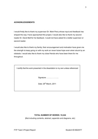  
FYP Task 3 Project Report Student ID:0822577
3	
  
ACKNOWLEDGEMENTS
I would firstly like to thank my supervisor Dr. Mark Perry whose input and feedback has
shaped the way I have approached this project, I would also like to thank my second
reader Dr. David Bell for his feedback. I could not have asked for a better supervisor or
second reader.
I would also like to thank my family; their encouragement and motivation have given me
the strength to keep going on with my work an never loose hope even when struck by an
obstacle. I would also like to thank my close friends who have been there for me
throughout.
TOTAL NUMBER OF WORDS: 10,244
(Not including contents, abstract, appendix and diagrams, etc)
I certify that the work presented in the dissertation is my own unless referenced
Signature: ………………..
Date: 29th
March, 2011
 