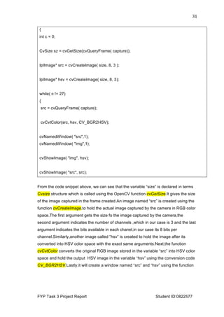  
FYP Task 3 Project Report Student ID:0822577
31	
  
{
int c = 0;
CvSize sz = cvGetSize(cvQueryFrame( capture));
IplImage* src = cvCreateImage( size, 8, 3 );
IplImage* hsv = cvCreateImage( size, 8, 3);
while( c != 27)
{
src = cvQueryFrame( capture);
cvCvtColor(src, hsv, CV_BGR2HSV);
cvNamedWindow( "src",1);
cvNamedWindow( "img",1);
cvShowImage( "img", hsv);
cvShowImage( "src", src);
From the code snippet above, we can see that the variable “size” is declared in terms
Cvsize structure which is called using the OpenCV function cvGetSize.It gives the size
of the image captured in the frame created.An image named “src” is created using the
function cvCreateImage,to hold the actual image captured by the camera in RGB color
space.The first argument gets the size fo the image captured by the camera,the
second argument indicates the number of channels ,which in our case is 3 and the last
argument indicates the bits available in each chanel,in our case its 8 bits per
channel.Similarly,another image called “hsv” is created to hold the image after its
converted into HSV color space with the exact same arguments.Next,the function
cvCvtColor converts the original RGB image stored in the variable “src” into HSV color
space and hold the output HSV image in the variable “hsv” using the conversion code
CV_BGR2HSV.Lastly,it will create a window named “src” and “hsv” using the function
 