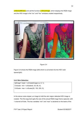  
FYP Task 3 Project Report Student ID:0822577
32	
  
cvNamedWindow and call the function cvShowImage ,which displays the RGB image
and the HSV image in the “src” and “hsv” windows created respecitively.
Figure 5.4
Figure 5.4 shows the RGB image (left) which is converted into the HSV color
space(right)
5.4.2 Skin Detection
IplImage* mask = cvCreateImage( sz, 8, 1);
CvScalar min = cvScalar(0, 30, 80, 0);
CvScalar max = cvScalar(20, 150, 255, 0);
In the above code snippet, an image to hold the skin region detected HSV image is
created. The first argument gets the size of the actual RGB image frame captured, with
1 channel of 8 bits. The two variables “min” and “max” is declared on the basis of the
 