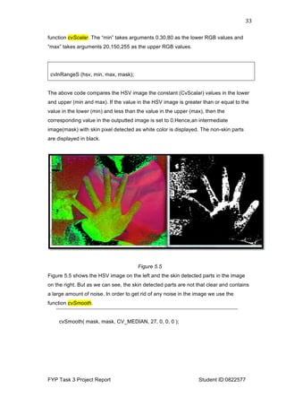  
FYP Task 3 Project Report Student ID:0822577
33	
  
function cvScalar. The “min” takes arguments 0,30,80 as the lower RGB values and
“max” takes arguments 20,150,255 as the upper RGB values.
cvInRangeS (hsv, min, max, mask);
The above code compares the HSV image the constant (CvScalar) values in the lower
and upper (min and max). If the value in the HSV image is greater than or equal to the
value in the lower (min) and less than the value in the upper (max), then the
corresponding value in the outputted image is set to 0.Hence,an intermediate
image(mask) with skin pixel detected as white color is displayed. The non-skin parts
are displayed in black.
Figure 5.5
Figure 5.5 shows the HSV image on the left and the skin detected parts in the image
on the right. But as we can see, the skin detected parts are not that clear and contains
a large amount of noise. In order to get rid of any noise in the image we use the
function cvSmooth.
cvSmooth( mask, mask, CV_MEDIAN, 27, 0, 0, 0 );
 