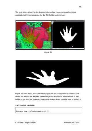  
FYP Task 3 Project Report Student ID:0822577
34	
  
The code above takes the skin detected intermediate image, removes the noises
associated with the image using the CV_MEDIAN smoothing type.
Figure 5.6
Figure 5.6 is an output produced after applying the smoothing function to filter out the
noises. As we can see we get a clearer image with a minimum about of noise. It also
helped to get rid of the unwanted background images which could be seen in figure 5.5
5.4.3 Contour Detection
IplImage* new = cvCreateImage( size, 8, 3);
 