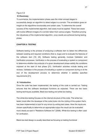  
FYP Task 3 Project Report Student ID:0822577
37	
  
Figure 5.9
5.5 Summary
To summarize, the implementation phase uses the initial concept stages to
successfully design an algorithm to detect edges in a corridor. The annotation gives an
insight on the algorithms functionality and certain uses. To determine the overall
success of the implemented algorithm, test cases must be applied. These test cases
will involve different images of a corridor taken from various angles. Therefore proving
the robustness of the implemented algorithm, once results are achieved during testing
phase.
CHAPTER 6: TESTING
Software testing is the process of analyzing a software item to detect the differences
between existing and required conditions (that is, bugs) and to evaluate the features of
the software item [19, 20]. Software testing generally involves Validation and
Verification processes. Verification is the process of evaluating a system or component
to determine whether the products of a given development phase satisfy the conditions
imposed at the start of that phase [21]. Verification activities include testing and
reviews. Validation is the process of evaluating a system or component during or at the
end of the development process to determine whether it satisfies specified
requirements [21].
6.1 Introduction
Once the code has been implemented, the testing of the code is carried out. Testing
ensures that the software developed functions as expected. There are two basic
testing techniques available, Black box testing and white box testing.
The white-box testing focuses on the internal structure of the code. The white box
tester (most often the developer of the code) looks into the coding of the system that’s
has been implemented to look for any errors by writing test cases. Here the inputs are
chosen specifically to determine an appropriate output the result can be evaluated
more clearly as said in “Redstone Software Inc” (2008). White-box testing is often used
for verification.
Black-box test design is usually described as focusing on testing functional
 