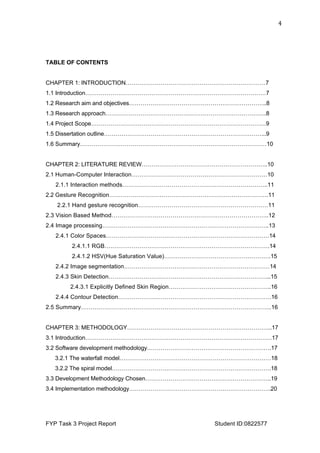  
FYP Task 3 Project Report Student ID:0822577
4	
  
TABLE OF CONTENTS
CHAPTER 1: INTRODUCTION………………………………………………………………7
1.1 Introduction…………………………………………………………………………………7
1.2 Research aim and objectives……………………………………………………………..8
1.3 Research approach………………………………………………………………………..8
1.4 Project Scope………………………………………………………………………………9
1.5 Dissertation outline………………………………………………………………………...9
1.6 Summary……………………………………………………………………………………10
CHAPTER 2: LITERATURE REVIEW………………………………………………………..10
2.1 Human-Computer Interaction……………………………………………………………10
2.1.1 Interaction methods………………………………………………………………..11
2.2 Gesture Recognition……………………………………………………………………….11
2.2.1 Hand gesture recognition…………………………………………………………11
2.3 Vision Based Method……………………………………………………………………..12
2.4 Image processing…………………………………………………………………………..13
2.4.1 Color Spaces…………………………………………………………………………14
2.4.1.1 RGB………………………………………………………………………….14
2.4.1.2 HSV(Hue Saturation Value)……………………………………………….15
2.4.2 Image segmentation…………………………………………………………………14
2.4.3 Skin Detection………………………………………………………………………...15
2.4.3.1 Explicitly Defined Skin Region……………………………………………..16
2.4.4 Contour Detection…………………………………………………………………….16
2.5 Summary……………………………………………………………………………………..16
CHAPTER 3: METHODOLOGY………………………………………………………………...17
3.1 Introduction……………………………………………………………………………………17
3.2 Software development methodology……………………………………………………….17
3.2.1 The waterfall model……………………………………………………………………18
3.2.2 The spiral model……………………………………………………………………….18
3.3 Development Methodology Chosen………………………………………………………..19
3.4 Implementation methodology……………………………………………………………….20
 