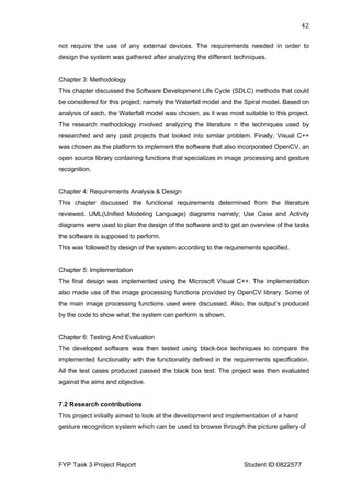  
FYP Task 3 Project Report Student ID:0822577
42	
  
not require the use of any external devices. The requirements needed in order to
design the system was gathered after analyzing the different techniques.
Chapter 3: Methodology
This chapter discussed the Software Development Life Cycle (SDLC) methods that could
be considered for this project; namely the Waterfall model and the Spiral model. Based on
analysis of each, the Waterfall model was chosen, as it was most suitable to this project.
The research methodology involved analyzing the literature n the techniques used by
researched and any past projects that looked into similar problem. Finally, Visual C++
was chosen as the platform to implement the software that also incorporated OpenCV, an
open source library containing functions that specializes in image processing and gesture
recognition.
Chapter 4: Requirements Analysis & Design
This chapter discussed the functional requirements determined from the literature
reviewed. UML(Unified Modeling Language) diagrams namely; Use Case and Activity
diagrams were used to plan the design of the software and to get an overview of the tasks
the software is supposed to perform.
This was followed by design of the system according to the requirements specified.
Chapter 5: Implementation
The final design was implemented using the Microsoft Visual C++. The implementation
also made use of the image processing functions provided by OpenCV library. Some of
the main image processing functions used were discussed. Also, the output’s produced
by the code to show what the system can perform is shown.
Chapter 6: Testing And Evaluation
The developed software was then tested using black-box techniques to compare the
implemented functionality with the functionality defined in the requirements specification.
All the test cases produced passed the black box test. The project was then evaluated
against the aims and objective.
7.2 Research contributions
This project initially aimed to look at the development and implementation of a hand
gesture recognition system which can be used to browse through the picture gallery of
 