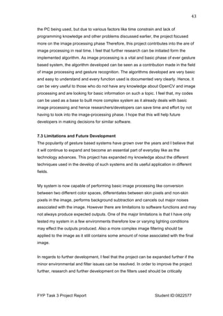  
FYP Task 3 Project Report Student ID:0822577
43	
  
the PC being used, but due to various factors like time constrain and lack of
programming knowledge and other problems discussed earlier, the project focused
more on the image processing phase Therefore, this project contributes into the are of
image processing in real time. I feel that further research can be initiated form the
implemented algorithm. As image processing is a vital and basic phase of ever gesture
based system, the algorithm developed can be seen as a contribution made in the field
of image processing and gesture recognition. The algorithms developed are very basic
and easy to understand and every function used is documented very clearly. Hence, it
can be very useful to those who do not have any knowledge about OpenCV and image
processing and are looking for basic information on such a topic. I feel that, my codes
can be used as a base to built more complex system as it already deals with basic
image processing and hence researchers/developers can save time and effort by not
having to look into the image-processing phase. I hope that this will help future
developers in making decisions for similar software.
7.3 Limitations and Future Development
The popularity of gesture based systems have grown over the years and I believe that
it will continue to expand and become an essential part of everyday like as the
technology advances. This project has expanded my knowledge about the different
techniques used in the develop of such systems and its useful application in different
fields.
My system is now capable of performing basic image processing like conversion
between two different color spaces, differentiates between skin pixels and non-skin
pixels in the image, performs background subtraction and cancels out major noises
associated with the image. However there are limitations to software functions and may
not always produce expected outputs. One of the major limitations is that I have only
tested my system in a few environments therefore low or varying lighting conditions
may effect the outputs produced. Also a more complex image filtering should be
applied to the image as it still contains some amount of noise associated with the final
image.
In regards to further development, I feel that the project can be expanded further if the
minor environmental and filter issues can be resolved. In order to improve the project
further, research and further development on the filters used should be critically
 