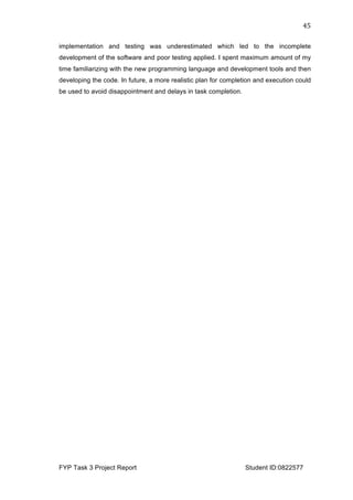  
FYP Task 3 Project Report Student ID:0822577
45	
  
implementation and testing was underestimated which led to the incomplete
development of the software and poor testing applied. I spent maximum amount of my
time familiarizing with the new programming language and development tools and then
developing the code. In future, a more realistic plan for completion and execution could
be used to avoid disappointment and delays in task completion.
 