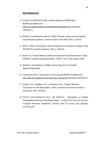  
FYP Task 3 Project Report Student ID:0822577
46	
  
REFERENCES
1) Ambler,W.S (2003-2010) UML 2 Activity Diagrams [WWW] Agile
Modelling.Available from:
http://www.agilemodeling.com/artifacts/activityDiagram.htm [Accessed:
10/03/2011]
2) Baudel,T. and Beaudoin-Lafon,M. (1993). Charade: remote control of objects
using free-hand gestures. Communications of the ACM, 36(7). p. 28-35.
3) Bolt,R. (1980). Put-that-there: Voice and gesture at the graphics interface. ACM
SIGGRAPH Computer Graphics, 14(3). p. 262-270.
4) Boehm, B. "A Spiral Model of Software Development and Enhancement", ACM
SIGSOFT Software Engineering Notes", "ACM", 11(4): 14-24, August 1986.
5) Bradski,G. and Kaehler,A. (2008) Learning OpenCV.1st
ed.United
States.O’Relly Media.
6) Creek Photo (2011) Introduction to Color Spaces [WWW]. Available from:
http://www.drycreekphoto.com/Learn/color_spaces.htm [Accessed: 26/01/2011]
7) English, W.K., Engelbart, D.C., and Berman, M.L., "Display Selection
Techniques for Text Manipulation." IEEE Transactions on Human Factors in
Electronics, 1967. HFE-8(1)
8) Feris,R.,Turk,M.,Raskar,R.,Tan,K. and Ohashi,G. “ Recognition of isolated
Fingerspelling Gestures Using Depth Edges, “ in Real-Time Vision For Human-
Computer Interaction. Kisacanin.V. Pavlovic. And T.S. Huang. Eds: Springer,
p.43-56, 2005.
 