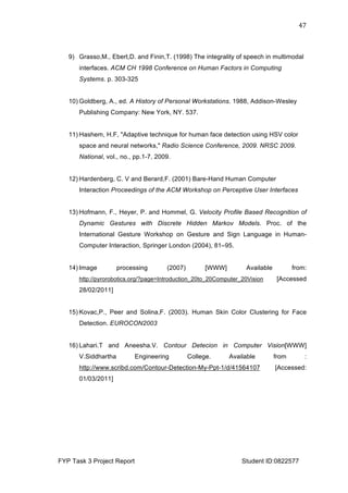  
FYP Task 3 Project Report Student ID:0822577
47	
  
9) Grasso,M., Ebert,D. and Finin,T. (1998) The integrality of speech in multimodal
interfaces. ACM CH 1998 Conference on Human Factors in Computing
Systems. p. 303-325
10) Goldberg, A., ed. A History of Personal Workstations. 1988, Addison-Wesley
Publishing Company: New York, NY. 537.
11) Hashem, H.F, "Adaptive technique for human face detection using HSV color
space and neural networks," Radio Science Conference, 2009. NRSC 2009.
National, vol., no., pp.1-7, 2009.
12) Hardenberg, C. V and Berard,F. (2001) Bare-Hand Human Computer
Interaction Proceedings of the ACM Workshop on Perceptive User Interfaces
13) Hofmann, F., Heyer, P. and Hommel, G. Velocity Profile Based Recognition of
Dynamic Gestures with Discrete Hidden Markov Models. Proc. of the
International Gesture Workshop on Gesture and Sign Language in Human-
Computer Interaction, Springer London (2004), 81–95.
14) Image processing (2007) [WWW] Available from:
http://pyrorobotics.org/?page=Introduction_20to_20Computer_20Vision [Accessed
28/02/2011]
15) Kovac,P., Peer and Solina,F. (2003). Human Skin Color Clustering for Face
Detection. EUROCON2003
16) Lahari.T and Aneesha.V. Contour Detecion in Computer Vision[WWW]
V.Siddhartha Engineering College. Available from :
http://www.scribd.com/Contour-Detection-My-Ppt-1/d/41564107 [Accessed:
01/03/2011]
 