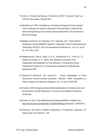  
FYP Task 3 Project Report Student ID:0822577
48	
  
17) Linda ,G., Shapiro and George, C. Stockman (2001): “Computer Vision”, pp
279-325, New Jersey, Prentice-Hall
18) Mysliwiec,A.T.1994. FingerMouse: A Freehand Computer Pointing Interface,
Vision Interfaces and Systems Laboratory Technical Report, VISlab-94-001,
Electrical Engineering and Computer Science Department, The University of
Illinois at Chicago.
19) Nadgeri, Sulochana ,M., Sawarkar, S.D., Gawande, A.D., "Hand Gesture
Recognition Using CAMSHIFT Algorithm," Emerging Trends in Engineering and
Technology (ICETET), 2010 3rd International Conference on , vol., no., pp.37-
41, 19-21 Nov. 2010
20) Nallaperumal,K., Ravi,S., Babu, C. N. K. , Selvakumar, R. K. , Fred, A. L. C.,
Seldev and Vinsley. S. S. (2007). Skin Detection using Color Pixel
Classification with Application to Face Detection: A Comparative Study.
International Conference on Computational Intelligence and Multimedia
Applications 2007.
21) Oavlovic,V.I.,Sharma,R. and Huang,T.S. “Visual Interpretation of Hand
Gestures for Human-Computer Interaction : AReview. “ IEEE Transactions on
Pattern Analysis and Machine Intelligence, vol . 19, pp.677-695,1997.
22) Oviatt,S. (2001) Designing Robust Multimodal Systems for Diverse Users and
Environments. EC/NSF Workshop on Universal Accessibility of Ubiquitous
Computing
23) Parekh, N, (2011) The Waterfall Model Explained [WWW] .Available from :
http://www.buzzle.com/editorials/1-5-2005-63768.asp [Accessed : 03/03/2011]
24) Pressman, R.S (2010). Software Engineering: A Practitioner’s Approach, (7th
Edition) New York: McGraw – Hill.
 