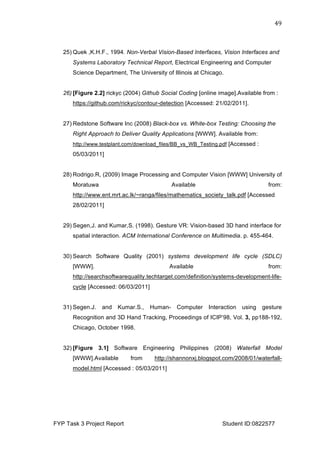  
FYP Task 3 Project Report Student ID:0822577
49	
  
25) Quek ,K.H.F., 1994. Non-Verbal Vision-Based Interfaces, Vision Interfaces and
Systems Laboratory Technical Report, Electrical Engineering and Computer
Science Department, The University of Illinois at Chicago.
26) [Figure 2.2] rickyc (2004) Github Social Coding [online image].Available from :
https://github.com/rickyc/contour-detection [Accessed: 21/02/2011].
27) Redstone Software Inc (2008) Black-box vs. White-box Testing: Choosing the
Right Approach to Deliver Quality Applications [WWW]. Available from:
http://www.testplant.com/download_files/BB_vs_WB_Testing.pdf [Accessed :
05/03/2011]
28) Rodrigo.R, (2009) Image Processing and Computer Vision [WWW] University of
Moratuwa Available from:
http://www.ent.mrt.ac.lk/~ranga/files/mathematics_society_talk.pdf [Accessed
28/02/2011]
29) Segen,J. and Kumar,S. (1998). Gesture VR: Vision-based 3D hand interface for
spatial interaction. ACM International Conference on Multimedia. p. 455-464.
30) Search Software Quality (2001) systems development life cycle (SDLC)
[WWW]. Available from:
http://searchsoftwarequality.techtarget.com/definition/systems-development-life-
cycle [Accessed: 06/03/2011]
31) Segen.J. and Kumar.S., Human- Computer Interaction using gesture
Recognition and 3D Hand Tracking, Proceedings of ICIP’98, Vol. 3, pp188-192,
Chicago, October 1998.
32) [Figure 3.1] Software Engineering Philippines (2008) Waterfall Model
[WWW].Available from http://shannonxj.blogspot.com/2008/01/waterfall-
model.html [Accessed : 05/03/2011]
 