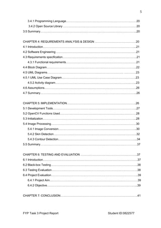  
FYP Task 3 Project Report Student ID:0822577
5	
  
3.4.1 Programming Language………………………………………………………………20
3.4.2 Open Source Library …………………………………………………………………20
3.5 Summary……………………………………………………………………………………...20
CHAPTER 4: REQUIREMENTS ANALYSIS & DESIGN ……………………………………20
4.1 Introduction…………………………………………………………………………………...21
4.2 Software Engineering ……………………………………………………………………….21
4.3 Requirements specification………………………………………………………………….21
4.3.1 Functional requirements………………………………………………………………21
4.4 Block Diagram………………………………………………………………………………..22
4.5 UML Diagrams…………………………………………………………………… …………23
4.5.1 UML Use Case Diagram………………………………………………………………….23
4.5.2 Activity diagram………………………………………………………………………..23
4.6 Assumptions………………………………………………………………………………….26
4.7 Summary……………………………………………………………………………………...26
CHAPTER 5: IMPLEMENTATION……………………………………………………………..26
5.1 Development Tools…………………………………………………………………………..27
5.2 OpenCV Functions Used……………………………………………………………………28
5.3 Initialization…………………………………………………………………………………...28
5.4 Image Processing……………………………………………………………………………30
5.4.1 Image Conversion……………………………………………………………………..30
5.4.2 Skin Detection………………………………………………………………………….32
5.4.3 Contour Detection……………………………………………………………………...34
5.5 Summary………………………………………………………………………………………37
CHAPTER 6: TESTING AND EVALUATION ………………………………………………….37
6.1 Introduction…………………………………………………………………………………….37
6.2 Black-box Testing……………………………………………………………………………..38
6.3 Testing Evaluation…………………………………………………………………………….38
6.4 Project Evaluation……………………………………………………………………………..39
6.4.1 Project Aim………………………………………………………………………………39
6.4.2 Objective………………………………………………………………………………...39
CHAPTER 7: CONCLUSION…………………………………………………………………….41
 