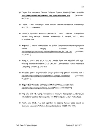  
FYP Task 3 Project Report Student ID:0822577
50	
  
33) Target, The –software- Experts. Software Process Models [WWW]. Available
http://www.the-software-experts.de/e_dta-sw-process.htm [Accessed:
04/03/2011]
34) Triesch, J. and Malsburg,C. 1998. Robotic Gesture Recognition, Proceedings
of ECCV, 233-24149,98.
35) Utsumi,A.,Miyasato,T.,Kishino,F.,Nakatsu,R, Hand Gesture Recognition
System using Multiple Cameras, Proceedings of ICPR’96, Vol. 1, 667-
67A1u,wst 1996.
36) [Figure 2.1] Virtual Technologies, Inc. (1996) Computer Desktop Encyclopedia
[Online image]. Available from:
http://images.yourdictionary.com/images/computer/_GLOVE.GIF [Accessed:
21/01/2011]
37) Wang,J., Zhai.S. and Su,H. (2001) Chinese input with keyboard and eye-
tracking: an anatomical study. ACM CHI 2001 Conference on Human Factors in
Computing Systems. p. 349-356
38) Wikipedia (2011) Segmentation (image processing) [WWW].Available from :
http://en.wikipedia.org/wiki/Segmentation_(image_processing) [Accessed:
01/03/2011].
39) [Figure 3.2] Wikipedia (2011) Spiral Model [WWW]. Available from:
http://en.wikipedia.org/wiki/Spiral_model [Accessed: 05/03/2011]
40) Ying Wu and T.S.Huang, “Vision-Based Gesture Recognition: A Review,”in
International Gesture Workshop. Pp. 103-115 Computer Lecture Notes.1999.
41) Yoo.T., and Oh.S. " A fast algorithm for tracking human faces based on
chromatic histograms" Pattern Recognition Letters, 20:967-978, 1999.
 