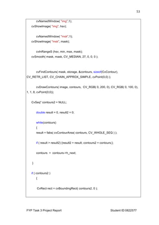  
FYP Task 3 Project Report Student ID:0822577
53	
  
cvNamedWindow( "img",1);
cvShowImage( "img", hsv);
cvNamedWindow( "msk",1);
cvShowImage( "msk", mask);
cvInRangeS (hsv, min, max, mask);
cvSmooth( mask, mask, CV_MEDIAN, 27, 0, 0, 0 );
cvFindContours( mask, storage, &contours, sizeof(CvContour),
CV_RETR_LIST, CV_CHAIN_APPROX_SIMPLE, cvPoint(0,0) );
cvDrawContours( image, contours, CV_RGB( 0, 200, 0), CV_RGB( 0, 100, 0),
1, 1, 8, cvPoint(0,0));
CvSeq* contours2 = NULL;
double result = 0, result2 = 0;
while(contours)
{
result = fabs( cvContourArea( contours, CV_WHOLE_SEQ ) );
if ( result > result2) {result2 = result; contours2 = contours;};
contours = contours->h_next;
}
if ( contours2 )
{
CvRect rect = cvBoundingRect( contours2, 0 );
 