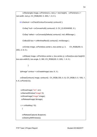  
FYP Task 3 Project Report Student ID:0822577
54	
  
cvRectangle( image, cvPoint(rect.x, rect.y + rect.height), cvPoint(rect.x +
rect.width, rect.y), CV_RGB(200, 0, 200), 1, 8, 0 );
int checkcxt = cvCheckContourConvexity( contours2 );
CvSeq* hull = cvConvexHull2( contours2, 0, CV_CLOCKWISE, 0 );
CvSeq* defect = cvConvexityDefects( contours2, hull, dftStorage );
CvBox2D box = cvMinAreaRect2( contours2, minStorage );
cvCircle( image, cvPoint(box.center.x, box.center.y), 3, CV_RGB(200, 0,
200), 2, 8, 0 );
cvEllipse( image, cvPoint(box.center.x, box.center.y), cvSize(box.size.height/2,
box.size.width/2), box.angle, 0, 360, CV_RGB(220, 0, 220), 1, 8, 0 );
}
IplImage* contour = cvCreateImage( size, 8, 3 );
cvDrawContours( image, contours2, CV_RGB( 255, 0, 0), CV_RGB( 0, 0, 100), 1,
4, 8, cvPoint(0,0));
cvShowImage( "src", src);
cvNamedWindow("image",0);
cvShowImage("image",image);
cvReleaseImage( &image);
c = cvWaitKey( 10);
}
cvReleaseCapture( &capture);
cvDestroyAllWindows();
 