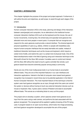  
CHAPTER 1: INTRODUCTION
This chapter highlights the purpose of the project and project approach. Furthermore, it
will outline the aims and objectives, as well scope, to assist through each stages of the
project.
1.1 Introduction
Human–computer interaction (HCI) is the study, planning and design of the interaction
between users(people) and computers. As an alternative to the traditional human-
computer interaction interface (HCI) such as the keyboard and the mouse, the use of
human movements, involving face, the whole body and specially hand gestures has
attracted more and more people in recent years. A computer that can recognize and
respond to the users gestures could provide a natural interface. The diverse logical and
physical capabilities of users (e.g. elderly, children or people with disabilities) also
require human-computer interfaces that are easily learnable and usable, instead of
traditional interaction techniques such as the mouse and keyboard, which require a
certain kind of skills, and restrict the user in a certain kind of physical mode. One of the
latest developments made in the field of gaming using such interaction technique is the
Microsoft’s Kinect for the Xbox 360 console. It enables users to control and interact
with the Xbox 360 without the need to touch a game controller like remote, such
gesture based have become extremely popular among today’s community.
Hands are one of the most multipurpose tools in our human body to accomplish
different tasks. They are one of the important features in our user interfaces and
interaction applications. Interest in the field of computer vision based hand gesture
recognition has increased in recent times due to its potential application in the field of
Human Computer Interaction. The most important feature of this technique is that the
system uses hand gesture recognition as an input, through which the users can control
the system or devices without having to touch any external interaction devices such as
mouse or keyboard. Also, it gives users a sense of freedom and ease to accomplish
different tasks. This serves as a motivating factor to carry out this project.
This project aims to develop a system, which captures certain hand gestures as an
input from the users using a web camera, and performs the task associated with the
gesture recognized. The recognized will be applied in gallery browsing of the PC being
used. A program based on an open source library, which looks into image processing,
and hand gesture recognition developed to accomplish the aim of this project.
 