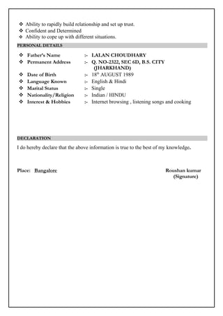  Ability to rapidly build relationship and set up trust.
 Confident and Determined
 Ability to cope up with different situations.
PERSONAL DETAILS
 Father’s Name :- LALAN CHOUDHARY
 Permanent Address :- Q. NO-2322, SEC 6D, B.S. CITY
(JHARKHAND)
 Date of Birth :- 18th
AUGUST 1989
 Language Known :- English & Hindi
 Marital Status :- Single
 Nationality/Religion :- Indian / HINDU
 Interest & Hobbies :- Internet browsing , listening songs and cooking
DECLARATION
I do hereby declare that the above information is true to the best of my knowledge.
Place: Bangalore Roushan kumar
(Signature)
 