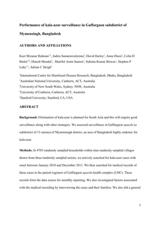 Performance of kala-azar surveillance in Gaffargaon subdistrict of
Mymensingh, Bangladesh
AUTHORS AND AFFILIATIONS
Kazi Mizanur Rahman1,2
, Indira Samarawickrema2
, David Harley2
, Anna Olsen3
, Colin D
Butler2,4
, Dinesh Mondal1
, Shariful Amin Sumon1
, Subrata Kumar Biswas1
, Stephen P
Luby1,5
, Adrian C Sleigh2
1
International Centre for Diarrhoeal Disease Research, Bangladesh, Dhaka, Bangladesh
2
Australian National University, Canberra, ACT, Australia
3
University of New South Wales, Sydney, NSW, Australia
4
University of Canberra, Canberra, ACT, Australia
5
Stanford University, Stanford, CA, USA
ABSTRACT
Background: Elimination of kala-azar is planned for South Asia and this will require good
surveillance along with other strategies. We assessed surveillance in Gaffargaon upazila (a
subdistrict of 13 unions) of Mymensingh district, an area of Bangladesh highly endemic for
kala-azar.
Methods: In 4703 randomly sampled households within nine randomly sampled villages
drawn from three randomly sampled unions, we actively searched for kala-azar cases with
onset between January 2010 and December 2011. We then searched for medical records of
these cases in the patient registers of Gaffargaon upazila health complex (UHC). These
records form the data source for monthly reporting. We also investigated factors associated
with the medical recording by interviewing the cases and their families. We also did a general
1
 