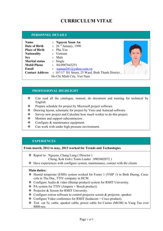 CURRICULUM VITAE
PERSONNEL DETAILS
Name : Nguyen Xuan An
Date of Birth : 26 rd
January, 1990
Place of Birth : Phu Yen
Nationality : Vietnam
Sex : Male
Marital status : Single
Mobil Phone : 84-0987643251
Email : xuanan261@yahoo.com.vn
Contact Address : 167/17 D1 Street, 25 Ward, Binh Thanh District ,
Ho Chi Minh City, Viet Nam
PROFESSIONAL HIGHLIGHT
 Can read all the catalogue, manual, do document and training for technical by
English.
 Prepare schedule for project by Microsoft project software.
 Drawing layout, schematic for project by Visio and Autocad software.
 Survey new project and Calculate how much worker to do this project.
 Monitor and support subcontractors .
 Configure & maintenance equipment.
 Can work with under high pressure environment.
EXPERIENCES
From march, 2012 to may, 2013 worked for Trends and Technologies
 Report to : Nguyen, Chang Lung ( Director )
Cheng, Kok Goh ( Team Leader : 0903802072 )
 Have experiences with configure system, maintenance, contact with the clients
Main duties:
 Humid temperate (EMS) system worked for Foster 1 (VSIP 1) in Binh Duong, Coca-
cola in Thu Duc, TTIV company in HCM.
 Configure Audio & video (Biamp product) system for RMIT University.
 PA system for TTIV (Ampere + Bosch product).
 Projector & Screen for RMIT University.
 Configure extron software to control projector screen & projector, speaker.
 Configure Video conference for RMIT (kedacom + Cisco product).
 Test cat 5e, cat6e, speaker cable, power cable for Casino (MGM) in Vung Tau over
8000 nos
Page 1 of 3
 