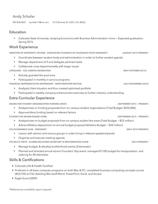 Education
• Colorado State University; studying Economics with Business Administration minor – Expected graduation:
Spring 2016
Work Experience
DIRECTOR OF UNIVERSITY AFFAIRS - ASSOCIATED STUDENTS OF COLORADO STATE UNIVERSITY (AUGUST 2015-PRESENT)
• Coordinate between student body and administration in order to further student agenda
• Manage department of 3 and delegate pertinent tasks
• Collaborate cross-departmentally with larger issues
LIFEGUARD – CSU CAMPUS RECREATION (MAY-OCTOBER 2015)
• Actively guarded the pool area
• Participated in monthly in-service programs
FINANCIAL REPRESENTATIVE (INTERNSHIP) - NORTHWESTERN MUTUAL (JULY-NOVEMBER 2014)
• Analyzed client situation and thus created optimized portfolio
• Participated in weekly company enhancement exercises to further industry understanding
Extra Curricular Experience
BOARD FOR STUDENT ORGANIZATION FUNDING (BSOF) (SEPTEMBER 2015 – PRESENT)
• Analyze/vote on funding proposals from on campus student organizations (Total Budget: $250,000)
• Approve/deny funding based on relevant factors
STUDENT FEE REVIEW BOARD (SFRB) (SEPTEMBER 2015 – PRESENT)
• Analyze/vote on budget proposals from on campus student fee areas (Total Budget: ~$55 million)
• Advise Athletics department on annual budget proposal (Athletics Budget: ~$34 million)
CSU ECONOMICS CLUB – PRESIDENT (MAY 2015-PRESENT)
• Liaison with advisor and various groups in order bring in relevant speakers/panels
• Organize and execute meeting agenda
PHI DELTA THETA - ALUMNI RELATIONS SECRETARY & BROTHERHOOD CHAIR (2013-PRESENT)
• Manage budget, & develop brotherhood events (3/semester)
• Planned and directed annual alumni Founders’ Day event; managed $1100 budget for transportation, and
catering for 80 attendees
Skills & Certifications
• Colorado Life & Health Certified
• Proficient in all basic computer programs on both Mac & PC; completed business computing concepts course
(BUS150) at CSU detailing Microsoft Word, PowerPoint, Excel, and Access
• Eagle Scout (2009)
*References available upon request
Andy Schafer
907-830-0037 aschafer11@me.com 1212 Raintree Dr. K207, CO, 80526
 