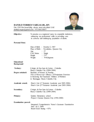 DANILO TORRES VARGAS JR., RN
Flat 1203 Hot bread bldg. electra street abu dhabi UAE
danilojrvargas@gmail.com +971566130857
Objective: To practice as a registered nurse in a reputable institution,
enhancing my professional skills in providing care
in a diverse and challenging population of clients.
Personal Data:
Date of Birth : October 2, 1987
Place of Birth : Novaliches, Quezon City
Age : 27
Civil Status : Single
Height : 5’9”
Weight : 70 Kilograms
Educational
Background
Tertiary: Colegio de San Juan de Letran – Calamba
Bucal, Calamba City (2004-2008)
Degree attained: Bachelor of Science in Nursing
Title of Manuscript: Efficacy of Postpartum Exercises
in Restoring the Functional Abilities of Mothers
in Baranggay Bucal, Calamba City
Academic award: Dean’s List (1st Semester Academic year 2005-2006)
Dean’s List (2nd Semester Academic year 2005-2006)
Secondary: Colegio de San Juan de Letran – Calamba
Bucal, Calamba City (2000-2004)
Primary: Quirino Elementary school
Project 2 Anonas Quezon City (1994-2000)
Examination passed:
Integrated Comprehensive Nurse’s Licensure Examination
June 1 & 2, 2008
Board Exam Rating = 83%
 