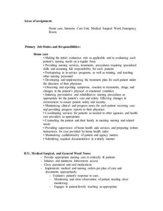 Areas of assignment:
Home care, Intensive Care Unit, Medical Surgical Ward, Emergency
Room.
Primary Job Duties and Responsibilities:
Home care
• Making the initial evaluation visit as applicable and re-evaluating each
patient’s nursing needs on a regular basis
• Providing nursing services, treatments, procedures requiring specialized
skills and assuming full responsibility for each patients
• Participating in in-service programs, as well as training, and teaching
other nursing personnel
• Developing and implementing the treatment plan for each patient under
the direction of their physician
• Observing and reporting symptoms, reaction to treatments, drugs, and
changes in the patient’s physical or emotional condition
• Initiating preventative and rehabilitative nursing procedures as
appropriate for the patient’s care and safety. Effecting changes in
environment to ensure patient safety and security.
• Maintaining clinical and progress notes for each patient receiving care
and providing progress reports to their physician
• Coordinating services for patients as needed to other agencies and health
care providers as appropriate.
• Counseling the patient and their family in meeting nursing and related
needs
• Providing supervision of home health aide services and preparing written
instructions for care provided by home health aides
• Maintaining confidentiality of patient and agency matters
• Submitting required documentation in a timely manner
ICU, Medical Surgical, and General Ward Nurse
- Provide appropriate nursing care to critically ill patients
- Initiates and maintains Intravenous access
- Gives parenteral and oral medications
- Implements medical and nursing orders per plan of care and
documents appropriately.
- Evaluates patient's response to care.
- Monitoring and close observation of patient needing close
monitoring
- Engages in patient/family teaching as appropriate
 