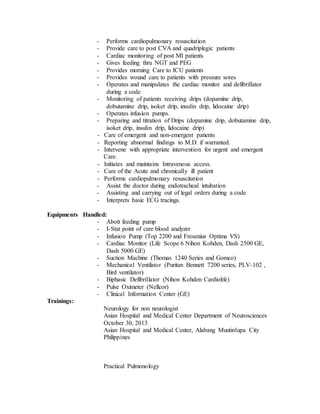- Performs cardiopulmonary resuscitation
- Provide care to post CVA and quadriplegic patients
- Cardiac monitoring of post MI patients
- Gives feeding thru NGT and PEG
- Provides morning Care to ICU patients
- Provides wound care to patients with pressure sores
- Operates and manipulates the cardiac monitor and defibrillator
during a code
- Monitoring of patients receiving drips (dopamine drip,
dobutamine drip, isoket drip, insulin drip, lidocaine drip)
- Operates infusion pumps.
- Preparing and titration of Drips (dopamine drip, dobutamine drip,
isoket drip, insulin drip, lidocaine drip)
- Care of emergent and non-emergent patients
- Reporting abnormal findings to M.D. if warranted.
- Intervene with appropriate intervention for urgent and emergent
Care.
- Initiates and maintains Intravenous access.
- Care of the Acute and chronically ill patient
- Performs cardiopulmonary resuscitation
- Assist the doctor during endotracheal intubation
- Assisting and carrying out of legal orders during a code
- Interprets basic ECG tracings.
Equipments Handled:
- Abott feeding pump
- I-Stat point of care blood analyzer
- Infusion Pump (Top 2200 and Fresenius Optima VS)
- Cardiac Monitor (Life Scope 6 Nihon Kohden, Dash 2500 GE,
Dash 5000 GE)
- Suction Machine (Thomas 1240 Series and Gomco)
- Mechanical Ventilator (Puritan Bennett 7200 series, PLV-102 ,
Bird ventilator)
- Biphasic Defibrillator (Nihon Kohden Cardiolife)
- Pulse Oximeter (Nellcor)
- Clinical Information Center (GE)
Trainings:
Neurology for non neurologist
Asian Hospital and Medical Center Department of Neurosciences
October 30, 2013
Asian Hospital and Medical Center, Alabang Muntinlupa City
Philippines
Practical Pulmonology
 