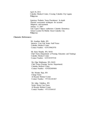 April 28, 2011
Calamba Medical Center, Crossing Calamba City Laguna
Philippines
American Pediatric Nurse Practitioner: In depth
Physical assessment techniques for accurate
Diagnosis and treatment.
January 13, 2007
Lina Lajara Chipeco auditorium Calamba Elementary
School (central II) Mabini Street Calamba City
Philippines
Character References:
Mr. Jonathan Balde, RN
Intensive Care Unit Senior Staff Nurse
Calamba Medical Center
Contact Number: +639159062970
Mr. Rene Mundin, RN, MAN
Chief Nurse (Department of Nursing Education and Training)
Calamba Medical Center
Contact Number: +639185397538
Ms. Olga Malabanan, RN, MAN
Chief Nurse (Nursing Service Department)
Calamba Medical Center
Contact Number: +639202409404
Ms. Monina Baja, RN
Charge Nurse
Al Reyada Medical Center
Contact Number: +971561241467
Mr. Julius Vidallion, RN
Senior Home Care Nurse
Al Reyada Medical Center
Contact Number: +97155564163
 