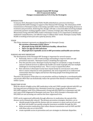 1
Hennepin County HIV Strategy
2021 Framework Outline
Changes recommended on 9/9/15 by the Strategists
INTRODUCTION
In January 2015, Hennepin County Public Health embarked on a process to develop a
coordinated HIV/AIDS Strategy in support of the National HIV Strategy. The elimination of HIV
transmission in Hennepin County is becoming a possible vision, thanks to emerging advances in
treatment and prevention. Achieving this, though, will take a concerted effort involving multiple
community partners working together under a common strategic plan. Fifty-five percent of
Minnesotans living with HIV/AIDS reside in Hennepin County so it is important to identify and
implement comprehensive, cost effective ways to address their needs. Hennepin County Public
Health is working to have just such a plan by January 2016.
VISION
This Vision statement represents our desired future for Hennepin County:
We envision a Hennepin County where:
 All people living with HIV/AIDS have healthy, vibrant lives
 There are NO new HIV infections
 All people have equitable access to HIV prevention and health care services
PURPOSE AND WHY IMPORTANT
The development of this Hennepin HIV Strategy is important for several reasons:
 Nationally, there is a shift in both strategy and funding to improve both care and
prevention outcomes. Hennepin County is modeling that approach.
 Over the past few years, Hennepin County has begun to coordinate a range of medical
and non-medical services to address the health care needs of people who face multiple
challenges to receiving medical care. This is a way to expand that effort.
 New infections in Hennepin County have stayed steady for several years and, while
there is minor reduction in some populations, the areas of growth are in underserved
communities that face stigma and barriers that keep people from being tested and
connected to care.
Therefore, the purpose of this plan is to set priorities and focus funding for a coordinated public
and private effort that can dramatically reduce the spread of the disease in Hennepin County
within 5 years.
TRAJECTORY OF HIV
With the advent of highly active ARV medication in the mid 1990’s people infected with HIV can
live long and more productive lives. Hennepin County has a huge impact on Minnesota’s
HIV/AIDS epidemic with 55% of Minnesotan’s living with HIV/AIDS live in Hennepin and 160
new cases of HIV diagnosed in Hennepin each year. Up to 36% of people in Hennepin with
HIV/AIDS are not accessing care and too few have suppressed virus.
If HIV can be suppressed sufficiently through adherence to medication, the spread of the
disease can be dramatically reduced. The primary prevention strategies, therefore, are to
 identify people living with the disease who are unaware or aware and out-of-care and
get them into health care quickly using the insurances available through the ACA
 utilize preventive medications that reduce disease transmission such as PrEP and PEP
with those who are at risk of HIV.
 create equitable access to prevention and care strategies to eliminate disparities
 