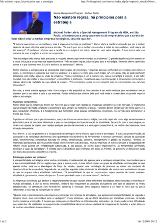 Não existem regras, há princípios para a estratégia                             http://br.hsmglobal.com/interior/index.php?p=imprimir_nota&idNota=...



                                                      Special Management Program - Michael Porter

                                                      Não existem regras, há princípios para a
                                                      estratégia

                                            Michael Porter abriu o Special Management Program da HSM, em São
                                            Paulo, afirmando para um grupo restrito de empresários que a tarefa do
           líder não é criar a melhor empresa no negócio, seja ele qual for.
            “É natural querermos ser os melhores, mas é impossível sermos os melhores”. Porter abriu a manhã explicando que ser o melhor
            depende de quais clientes você procura atender. “Se você quer ser o melhor em atender a todas as necessidades, você nunca vai
            ter sucesso”. O professor afirmou que a tarefa da estratégia é ser único, especial, com valor singular. E isso ocorre pela sua
            maneira de usar o negócio e entrar na competição.

            “Na estratégia todo mundo está buscando a resposta secreta que resolve todos os problemas”.O grande desafio está em encontrar
            a coisa única para a sua empresa especificamente. “Não existem regras, há princípios para a estratégia. Devemos definir quem nós
            somos e o que fazemos bem. Esta é a essência da estratégia”, definiu.

            Porter chamou a atenção para as concepções equivocadas de estratégia. “Algumas pessoas confundem estratégias com metas e
            ações. A estratégia é a posição que você vai alcançar, e o passo é o meio para você chegar lá”, ressaltou. Não se pode confundir
            estratégia com meta, ação ou visão da empresa. “Nossa estratégia é ser a número um, nossa estratégia é crescer, é ser líder
            mundial. Isso são metas e não estratégia”, exemplificou o professor, ressaltando que é preciso pegar o pensamento estratégico e
            colocar dentro da realidade da sua cadeia de valores. “Em estratégia, o pior erro é competir com os concorrentes nas mesmas
            dimensões”.

            Para ele, a meta precisa agregar valor à estratégia e não prejudicá-la. Um caminho é ser muito realista para estabelecer metas
            corretas para o seu setor e para a sua empresa. Porter enfatiza que a forma pela qual você mede o sucesso tem um grande impacto
            sobre a estratégia.

            Mudanças competitivas
            Porter disse que as empresas devem ser flexíveis para reagir com rapidez às mudanças competitivas e de mercado. É importante
            que pratiquem de modo constante o benchmark para atingir as melhores práticas. Também devem terceirizar de forma agressiva
            para conquistar eficiência. E é fundamental que fomentem umas poucas competências essenciais, na corrida para permanecer à
            frente dos rivais.

            O professor afirmou que o posicionamento, que já se situou no cerne da estratégia, tem sido rejeitado como algo excessivamente
            estatístico para os mercados dinâmicos e para as tecnologias em transformação da atualidade. De acordo com o novo dogma, os
            rivais são capazes de copiar com rapidez qualquer posição de mercado, e a vantagem competitiva é, na melhor das hipóteses, uma
            situação temporária.

            Para Porter, a raiz do problema é a incapacidade de distinguir entre eficácia operacional e estratégia. A busca da produtividade, da
            qualidade e da velocidade disseminou uma quantidade extraordinária de ferramentas e técnicas gerenciais: gestão da qualidade
            total, benchmarking, competição baseada no tempo, terceirização, parceria, reengenharia e gestão da mudança. “Embora as
            melhorias operacionais daí resultantes muitas vezes tenham sido drásticas, muitas empresas se frustraram com a incapacidade de
            refletir esses ganhos em rentabilidade sustentada. E aos poucos, de forma quase imperceptível, as ferramentas gerenciais
            tomaram o lugar da estratégia”. À medida que se desdobram para melhorar em todas as frentes, os gerentes se distanciam cada
            vez mais das posições competitivas viáveis.

            Estratégias podem ser imitadas?
            A compatibilidade estratégica entre muitas atividades é fundamental não apenas para a vantagem competitiva, mas também para
            a sua sustentabilidade. Porter explica que, para o concorrente, é mais difícil copiar um grupo de atividades entrelaçadas do que
            apenas evitar uma certa abordagem da força de vendas, igualar uma tecnologia de processo ou copiar um conjunto de
            características de um produto. Segundo ele, as posições erguidas sobre sistemas de atividades são muito mais sustentáveis do que
            as que se erguem sobre atividades individuais. “A probabilidade de que os concorrentes sejam capazes de copiar qualquer
            atividade é, geralmente, menor do que um. É pouco provável copiar o sistema inteiro”, declarou.

            As empresas existentes que tentam o reposicionamento ou que vacilam entre diferentes estratégias serão forçadas a reconfigurar
            muitas atividades. E até os novos entrantes, embora não frequentem as posições excludentes com que se deparam os rivais
            estabelecidos, se defrontam com formidáveis barreiras à imitação. Uma pergunta importe a se fazer é: Será que eu posso
            reformatar a natureza da competição no setor?

            “Quanto mais o posicionamento da empresa se alicerçar em sistemas de atividades, que apresentem compatibilidades de segundo e
            terceiro nível, mais sustentável será a vantagem”. Esses sistemas, são de difícil desenleio por iniciativas externas, tornando
            muito complexa a imitação. E mesmo que conseguissem identificar as interconexões relevantes, os rivais ainda teriam dificuldade
            para copiá-los. Os obstáculos na conquista da compatibilidade decorrem da necessidade de integração de decisões e ações através
            de muitas subunidades independentes.




1 de 2                                                                                                                                   06/12/2009 10:12
 