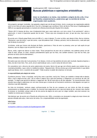 Buscas platônicas e operações aristotélicas                                     http://br.hsmglobal.com/interior/index.php?p=imprimir_nota&idNota=...



                                                    ExpoManagement 2009 - Cobertura Especial

                                                    Buscas platônicas e operações aristotélicas

                                                    Amar os resultados e as metas, mas também a alegria do dia a dia. À luz
                                                    de filosofias complementares, poderemos agir no sentido de termos
                                                    organizações mais saudáveis.
            Uma proposta: perseguir resultados, mas gozando a alegria que vem do que já temos. Assim, as pessoas nas organizações poderão
            sentir-se em festa em plena segunda-feira. Essa foi a mensagem que o professor Clóvis de Barros Filho levou à ExpoManagement
            2009 em sua segunda apresentação no momento de reflexão promovido pelo Hospital Sírio Libanês.

            “Ontem (30/11) falamos de ética, mas é fundamental dizer que o amor nada tem a ver com a moral. É um sentimento”, alerta o
            palestrante. A moral é importante quando não há amor. “Talvez seja uma simulação de amor: já que não ama, faça como se
            amasse.”

            De acordo com o filósofo grego Platão (cerca de 400 a.C.), amar é desejar. É o amor na falta, pois desejo é falta. Barros sintetiza:
            “Desejamos o que não temos, o que não somos, o que não podemos fazer. O desejo, portanto, está no desencontro, razão pela qual
            não há desejo na presença”.

            Aristóteles, ainda que tivesse sido discípulo de Platão, questionou-o. Falou do amor na presença; amor por tudo aquilo de que
            dispomos, que nos alegra e que nos permite viver bem.

            Barros, então, sugere-nos abarcar as duas visões: “Essas perspectivas de amor não se combinam, mas podemos pensar em dar
            razão às duas, porque, às vezes, amamos profundamente aquilo que nos falta, mas também amamos o que não nos falta, que
            pertence ao nosso convívio diariamente”.

            Metas, condutas e resultados

            Ele explica que uma meta não é uma presença. É um desejo, e incita um tipo platônico de amor pelo resultado. Quando atingimos a
            meta, ela não é mais falta. Tem, assim, de ser substituída por outra, e assim vamos de meta em meta.

            Em consonância com o discurso de outros palestrantes do evento, Barros diz que age com eficácia aquele cuja conduta leva ao
            resultado pretendido, e que a meta é a medida da conduta. “Maquiavel [séc. XV] nos ensinou que um bom governante é o que obtém
            aquilo que deseja, isto é, o aumento de seu poder”. Pode-se pensar no poder das empresas no mercado.

            A responsabilidade pela alegria de muitos

            O professor provoca: “Amar o resultado, você já faz; amar o que falta, você já faz. Talvez, por trabalhar o tempo todo no desejo,
            falte a você a alegria do dia a dia”. Ele se refere à alegria com o que está presente: o coleguismo e as conversas de café, por
            exemplo. “A alegria que permitiria deslocar o happy-hour das 18h de sexta para as 8h das segundas.” Se concentrássemos nossa
            atenção nessa alegria, poderíamos ver com mais clareza que a tristeza de um funcionário contamina a vida daqueles com quem se
            relaciona e que dele dependem.

            Na linha de Aristóteles, nenhuma alegre confraternização de final de ano compensa um ano inteiro de falta de energia,
            contentamento ou disposição para o trabalho. Se vivermos mais alegremente com o que está diante de nós, teremos mais chances
            de alcançar os resultados, porque cada um de nós precisa da alegria do outro para ser alegre também, para bem executar seu
            trabalho no sistema que é a empresa.

            Vale destacar que, de acordo com a filosofia do utilitarismo (séc. XVIII), o resultado a ser alcançado é a alegria do maior número de
            pessoas afetadas pela ação, o bem-estar de muitos. Eis a responsabilidade social da organização.

            HSM Online
            01/12/2009

            Acompanhe a cobertura completa da ExpoManagement 2009


                                                                  Imprimir    | Fechar




1 de 1                                                                                                                                    06/12/2009 10:26
 