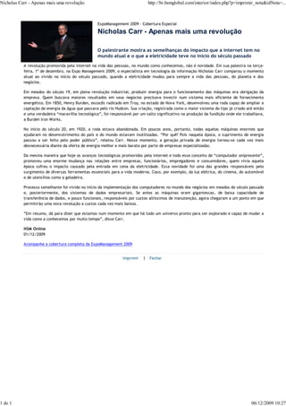Nicholas Carr - Apenas mais uma revolução                                    http://br.hsmglobal.com/interior/index.php?p=imprimir_nota&idNota=...



                                                  ExpoManagement 2009 - Cobertura Especial

                                                  Nicholas Carr - Apenas mais uma revolução

                                                  O palestrante mostra as semelhanças do impacto que a internet tem no
                                                  mundo atual e o que a eletricidade teve no início do século passado
           A revolução promovida pela internet na vida das pessoas, no mundo como conhecemos, não é novidade. Em sua palestra na terça-
           feira, 1º de dezembro, na Expo Management 2009, o especialista em tecnologia da informação Nicholas Carr comparou o momento
           atual ao vivido no início do século passado, quando a eletricidade mudou para sempre a vida das pessoas, do planeta e dos
           negócios.

           Em meados do século 19, em plena revolução industrial, produzir energia para o funcionamento das máquinas era obrigação da
           empresa. Quem buscava maiores resultados em seus negócios precisava investir num sistema mais eficiente de fornecimento
           energético. Em 1850, Henry Burden, escocês radicado em Troy, no estado de Nova York, desenvolveu uma roda capaz de ampliar a
           captação da energia da água que passava pelo rio Hudson. Sua criação, registrada como o maior sistema do tipo já criado até então
           e uma verdadeira “maravilha tecnológica”, foi responsável por um salto significativo na produção da fundição onde ele trabalhava,
           a Burden Iron Works.

           No início do século 20, em 1920, a roda estava abandonada. Em poucos anos, portanto, todas aquelas máquinas enormes que
           ajudaram no desenvolvimento do país e do mundo estavam inutilizadas. “Por quê? Pois naquela época, o suprimento de energia
           passou a ser feito pelo poder público”, relatou Carr. Nesse momento, a geração privada de energia tornou-se cada vez mais
           desnecessária diante da oferta de energia melhor e mais barata por parte de empresas especializadas.

           Da mesma maneira que hoje os avanços tecnológicos promovidos pela internet e todo esse conceito de “computador onipresente”,
           promoveu uma enorme mudança nas relações entre empresas, funcionários, empregadores e consumidores, quem vivia aquela
           época sofreu o impacto causado pela entrada em cena da eletricidade. Essa novidade foi uma das grandes responsáveis pelo
           surgimento de diversas ferramentas essenciais para a vida moderna. Caso, por exemplo, da luz elétrica, do cinema, do automóvel
           e de utensílios como a geladeira.

           Processo semelhante foi vivido no início da implementação dos computadores no mundo dos negócios em meados do século passado
           e, posteriormente, dos sistemas de dados empresariais. Se antes as máquinas eram gigantescas, de baixa capacidade de
           transferência de dados, e pouco funcionais, responsáveis por custos altíssimos de manutenção, agora chegaram a um ponto em que
           permitirão uma nova revolução a custos cada vez mais baixos.

           “Em resumo, dá para dizer que estamos num momento em que há todo um universo pronto para ser explorado e capaz de mudar a
           vida como a conhecemos por muito tempo”, disse Carr.

           HSM Online
           01/12/2009

           Acompanhe a cobertura completa da ExpoManagement 2009


                                                                Imprimir   | Fechar




1 de 1                                                                                                                               06/12/2009 10:27
 