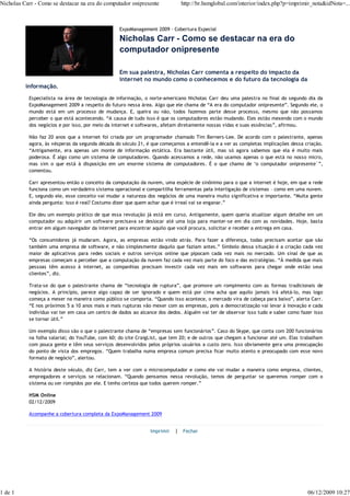 Nicholas Carr - Como se destacar na era do computador onipresente           http://br.hsmglobal.com/interior/index.php?p=imprimir_nota&idNota=...



                                                  ExpoManagement 2009 - Cobertura Especial

                                                  Nicholas Carr - Como se destacar na era do
                                                  computador onipresente

                                                  Em sua palestra, Nicholas Carr comenta a respeito do impacto da
                                                  internet no mundo como o conhecemos e do futuro da tecnologia da
          informação.
           Especialista na área de tecnologia de informação, o norte-americano Nicholas Carr deu uma palestra no final do segundo dia da
           ExpoManagement 2009 a respeito do futuro nessa área. Algo que ele chama de “A era do computador onipresente”. Segundo ele, o
           mundo está em um processo de mudança. E, queira ou não, todos fazemos parte desse processo, mesmo que não possamos
           perceber o que está acontecendo. “A causa de tudo isso é que os computadores estão mudando. Eles estão mexendo com o mundo
           dos negócios e por isso, por meio da internet e softwares, afetam diretamente nossas vidas e suas essências”, afirmou.

           Não faz 20 anos que a internet foi criada por um programador chamado Tim Berners-Lee. De acordo com o palestrante, apenas
           agora, às vésperas da segunda década do século 21, é que começamos a entendê-la e a ver as completas implicações dessa criação.
           “Antigamente, era apenas um monte de informação estática. Era bastante útil, mas só agora sabemos que ela é muito mais
           poderosa. É algo como um sistema de computadores. Quando acessamos a rede, não usamos apenas o que está no nosso micro,
           mas sim o que está à disposição em um enorme sistema de computadores. É o que chamo de ‘o computador onipresente´”,
           comentou.

           Carr apresentou então o conceito da computação da nuvem, uma espécie de sinônimo para o que a internet é hoje, em que a rede
           funciona como um verdadeiro sistema operacional e compartilha ferramentas pela interligação de sistemas – como em uma nuvem.
           E, segundo ele, esse conceito vai mudar a natureza dos negócios de uma maneira muito significativa e importante. “Muita gente
           ainda pergunta: isso é real? Costumo dizer que quem achar que é irreal vai se enganar.”

           Ele deu um exemplo prático de que essa revolução já está em curso. Antigamente, quem queria atualizar algum detalhe em um
           computador ou adquirir um software precisava se deslocar até uma loja para manter-se em dia com as novidades. Hoje, basta
           entrar em algum navegador da internet para encontrar aquilo que você procura, solicitar e receber a entrega em casa.

           “Os consumidores já mudaram. Agora, as empresas estão vindo atrás. Para fazer a diferença, todas precisam aceitar que são
           também uma empresa de software, e não simplesmente daquilo que faziam antes.” Símbolo dessa situação é a criação cada vez
           maior de aplicativos para redes sociais e outros serviços online que pipocam cada vez mais no mercado. Um sinal de que as
           empresas começam a perceber que a computação da nuvem faz cada vez mais parte do foco e das estratégias. “À medida que mais
           pessoas têm acesso à internet, as companhias precisam investir cada vez mais em softwares para chegar onde estão seus
           clientes”, diz.

           Trata-se do que o palestrante chama de “tecnologia de ruptura”, que promove um rompimento com as formas tradicionais de
           negócios. A princípio, parece algo capaz de ser ignorado e quem está por cima acha que aquilo jamais irá afetá-lo, mas logo
           começa a mexer na maneira como público se comporta. “Quando isso acontece, o mercado vira de cabeça para baixo”, alerta Carr.
           “E nos próximos 5 a 10 anos mais e mais rupturas vão mexer com as empresas, pois a democratização vai levar à inovação e cada
           indivíduo vai ter em casa um centro de dados ao alcance dos dedos. Alguém vai ter de observar isso tudo e saber como fazer isso
           se tornar útil.”

           Um exemplo disso são o que o palestrante chama de “empresas sem funcionários”. Caso do Skype, que conta com 200 funcionários
           na folha salarial; do YouTube, com 60; do site CraigList, que tem 20; e de outros que chegam a funcionar até um. Elas trabalham
           com pouca gente e têm seus serviços desenvolvidos pelos próprios usuários a custo zero. Isso obviamente gera uma preocupação
           do ponto de vista dos empregos. “Quem trabalha numa empresa comum precisa ficar muito atento e preocupado com esse novo
           formato de negócio”, alertou.

           A história deste século, diz Carr, tem a ver com o microcomputador e como ele vai mudar a maneira como empresa, clientes,
           empregadores e serviços se relacionam. “Quando pensamos nessa revolução, temos de perguntar se queremos romper com o
           sistema ou ser rompidos por ele. E tenho certeza que todos querem romper.”

           HSM Online
           02/12/2009

           Acompanhe a cobertura completa da ExpoManagement 2009


                                                               Imprimir   | Fechar




1 de 1                                                                                                                             06/12/2009 10:27
 