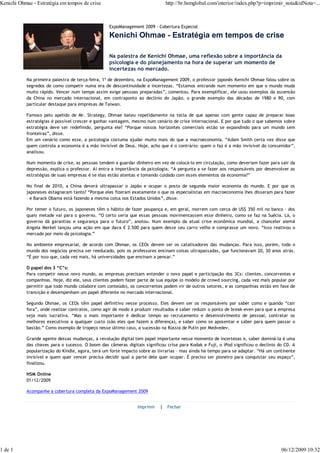 Kenichi Ohmae - Estratégia em tempos de crise                                http://br.hsmglobal.com/interior/index.php?p=imprimir_nota&idNota=...



                                                  ExpoManagement 2009 - Cobertura Especial

                                                  Kenichi Ohmae - Estratégia em tempos de crise

                                                  Na palestra de Kenichi Ohmae, uma reflexão sobre a importância da
                                                  psicologia e do planejamento na hora de superar um momento de
                                                  incertezas no mercado.
           Na primeira palestra de terça-feira, 1º de dezembro, na ExpoManagement 2009, o professor japonês Kenichi Ohmae falou sobre os
           segredos de como competir numa era de descontinuidade e incertezas. “Estamos entrando num momento em que o mundo muda
           muito rápido. Vencer num tempo assim exige pessoas preparadas”, comentou. Para exemplificar, ele usou exemplos da ascensão
           da China no mercado internacional, em contraponto ao declínio do Japão, o grande exemplo das décadas de 1980 e 90, com
           particular destaque para empresas de Taiwan.

           Famoso pelo apelido de Mr. Strategy, Ohmae bateu repetidamente na tecla de que apenas com gente capaz de preparar boas
           estratégias é possível crescer e ganhar vantagem, mesmo num cenário de crise internacional. E por que tudo o que sabemos sobre
           estratégia deve ser redefinido, pergunta ele? “Porque nossos horizontes comerciais estão se expandindo para um mundo sem
           fronteiras”, disse.
           Em um cenário como esse, a psicologia costuma ajudar muito mais do que a macroeconomia. “Adam Smith certa vez disse que
           quem controla a economia é a mão invisível de Deus. Hoje, acho que é o contrário: quem o faz é a mão invisível do consumidor”,
           analisou.

           Num momento de crise, as pessoas tendem a guardar dinheiro em vez de colocá-lo em circulação, como deveriam fazer para sair da
           depressão, explica o professor. Aí entra a importância da psicologia. “A pergunta a se fazer aos responsáveis por desenvolver as
           estratégias de suas empresas é se elas estão atentas e tomando cuidado com esses elementos da economia?”

           No final de 2010, a China deverá ultrapassar o Japão e ocupar o posto de segunda maior economia do mundo. E por que os
           japoneses estagnaram tanto? “Porque eles fizeram exatamente o que os especialistas em macroeconomia lhes disseram para fazer
           – e Barack Obama está fazendo a mesma coisa nos Estados Unidos”, disse.

           Por temer o futuro, os japoneses têm o hábito de fazer poupança e, em geral, morrem com cerca de US$ 350 mil no banco – dos
           quais metade vai para o governo. “O certo seria que essas pessoas movimentassem esse dinheiro, como se faz na Suécia. Lá, o
           governo dá garantias e segurança para o futuro”, anotou. Num exemplo da atual crise econômica mundial, a chanceler alemã
           Angela Merkel lançou uma ação em que dava € 2.500 para quem desse seu carro velho e comprasse um novo. “Isso reativou o
           mercado por meio da psicologia.”

           No ambiente empresarial, de acordo com Ohmae, os CEOs devem ser os catalisadores das mudanças. Para isso, porém, todo o
           mundo dos negócios precisa ser reeducado, pois os professores ensinam coisas ultrapassadas, que funcionavam 20, 30 anos atrás.
           “É por isso que, cada vez mais, há universidades que ensinam a pensar.”

           O papel dos 3 “C”s:
           Para competir nesse novo mundo, as empresas precisam entender o novo papel e participação dos 3Cs: clientes, concorrentes e
           companhias. Hoje, diz ele, seus clientes podem fazer parte de sua equipe (o modelo de crowd sourcing, cada vez mais popular por
           permitir que todo mundo colabore com conteúdo), os concorrentes podem vir de outros setores, e as companhias estão em fase de
           transição e desempenham um papel diferente no mercado internacional.

           Segundo Ohmae, os CEOs têm papel definitivo nesse processo. Eles devem ser os responsáveis por saber como e quando “cair
           fora”, onde realizar contratos, como agir de modo a produzir resultados e saber reduzir o ponto de break-even para que a empresa
           seja mais lucrativa. “Mas o mais importante é dedicar tempo ao recrutamento e desenvolvimento de pessoal, contratar os
           melhores executivos a qualquer custo (são eles que fazem a diferença), e saber como se aposentar e saber para quem passar o
           bastão.” Como exemplo de tropeço nesse último caso, a sucessão na Rússia de Putin por Medvedev.

           Grande agente dessas mudanças, a revolução digital tem papel importante nesse momento de incertezas e, saber dominá-la é uma
           das chaves para o sucesso. O boom das câmeras digitais significou crise para Kodak e Fuji, o iPod significou o declínio do CD. A
           popularização do Kindle, agora, terá um forte impacto sobre as livrarias – mas ainda há tempo para se adaptar. “Há um continente
           invisível e quem quer vencer precisa decidir qual a parte dele quer ocupar. É preciso ser pioneiro para conquistar seu espaço”,
           finalizou.

           HSM Online
           01/12/2009

           Acompanhe a cobertura completa da ExpoManagement 2009


                                                               Imprimir   | Fechar




1 de 1                                                                                                                              06/12/2009 10:32
 