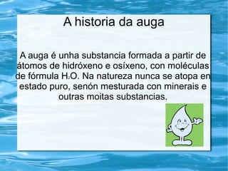A historia da auga
A auga é unha substancia formada a partir de
átomos de hidróxeno e osíxeno, con moléculas
de fórmula H2O. Na natureza nunca se atopa en
estado puro, senón mesturada con minerais e
outras moitas substancias.
 