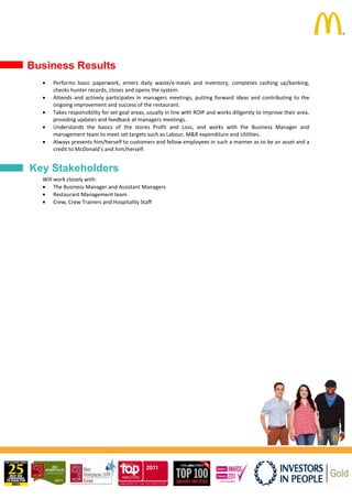Performs basic paperwork, enters daily waste/e-meals and inventory, completes cashing up/banking,
checks hunter records, closes and opens the system.
Attends and actively participates in managers meetings, putting forward ideas and contributing to the
ongoing improvement and success of the restaurant.
Takes responsibility for set goal areas, usually in line with ROIP and works diligently to improve their area,
providing updates and feedback at managers meetings.
Understands the basics of the stores Profit and Loss, and works with the Business Manager and
management team to meet set targets such as Labour, M&R expenditure and Utilities.
Always presents him/herself to customers and fellow employees in such a manner as to be an asset and a
credit to McDonald’s and him/herself.
Will work closely with:
The Business Manager and Assistant Managers
Restaurant Management team
Crew, Crew Trainers and Hospitality Staff
Key Stakeholders
Business Results
 