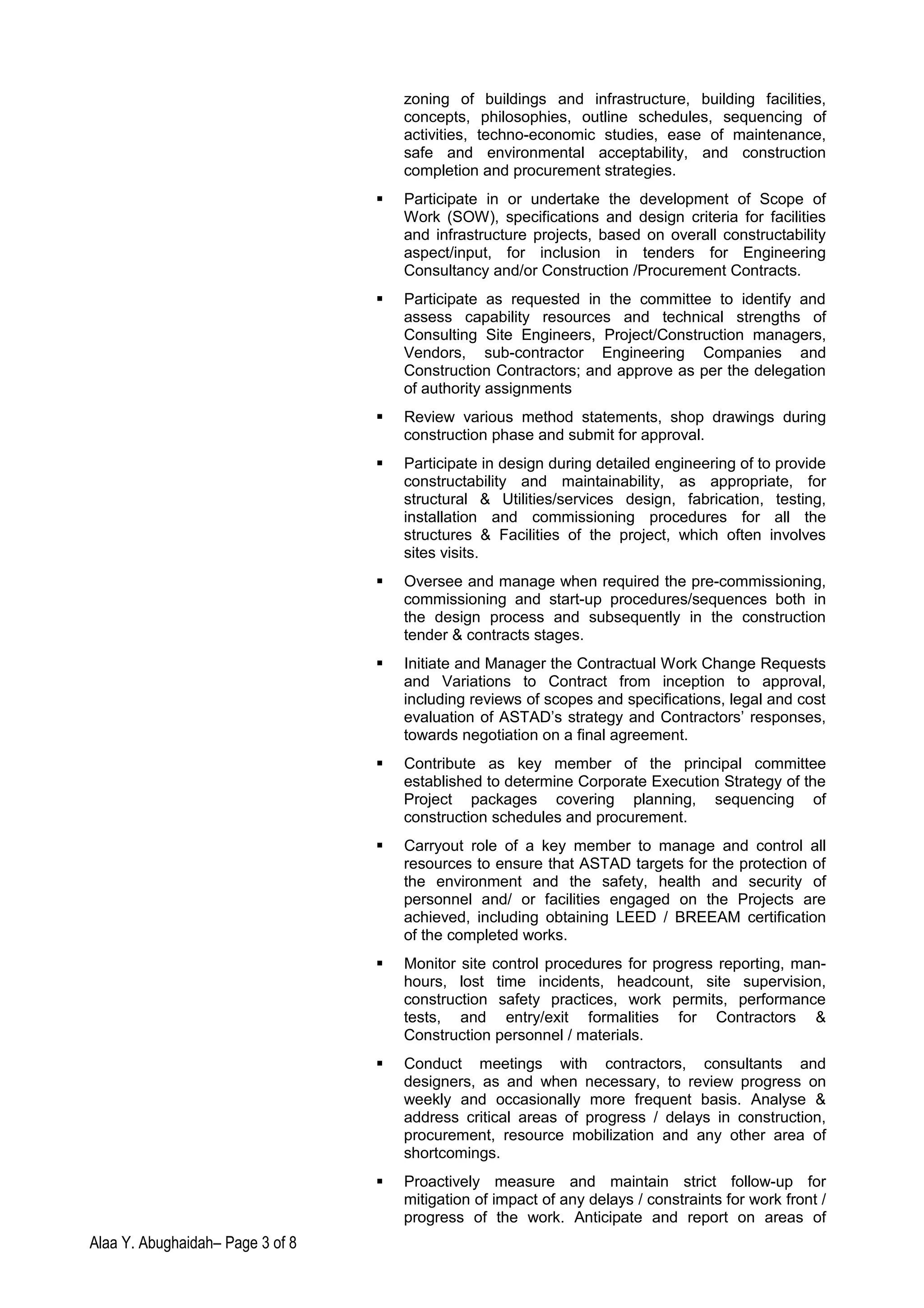 zoning of buildings and infrastructure, building facilities,
concepts, philosophies, outline schedules, sequencing of
activities, techno-economic studies, ease of maintenance,
safe and environmental acceptability, and construction
completion and procurement strategies.
 Participate in or undertake the development of Scope of
Work (SOW), specifications and design criteria for facilities
and infrastructure projects, based on overall constructability
aspect/input, for inclusion in tenders for Engineering
Consultancy and/or Construction /Procurement Contracts.
 Participate as requested in the committee to identify and
assess capability resources and technical strengths of
Consulting Site Engineers, Project/Construction managers,
Vendors, sub-contractor Engineering Companies and
Construction Contractors; and approve as per the delegation
of authority assignments
 Review various method statements, shop drawings during
construction phase and submit for approval.
 Participate in design during detailed engineering of to provide
constructability and maintainability, as appropriate, for
structural & Utilities/services design, fabrication, testing,
installation and commissioning procedures for all the
structures & Facilities of the project, which often involves
sites visits.
 Oversee and manage when required the pre-commissioning,
commissioning and start-up procedures/sequences both in
the design process and subsequently in the construction
tender & contracts stages.
 Initiate and Manager the Contractual Work Change Requests
and Variations to Contract from inception to approval,
including reviews of scopes and specifications, legal and cost
evaluation of ASTAD’s strategy and Contractors’ responses,
towards negotiation on a final agreement.
 Contribute as key member of the principal committee
established to determine Corporate Execution Strategy of the
Project packages covering planning, sequencing of
construction schedules and procurement.
 Carryout role of a key member to manage and control all
resources to ensure that ASTAD targets for the protection of
the environment and the safety, health and security of
personnel and/ or facilities engaged on the Projects are
achieved, including obtaining LEED / BREEAM certification
of the completed works.
 Monitor site control procedures for progress reporting, man-
hours, lost time incidents, headcount, site supervision,
construction safety practices, work permits, performance
tests, and entry/exit formalities for Contractors &
Construction personnel / materials.
 Conduct meetings with contractors, consultants and
designers, as and when necessary, to review progress on
weekly and occasionally more frequent basis. Analyse &
address critical areas of progress / delays in construction,
procurement, resource mobilization and any other area of
shortcomings.
 Proactively measure and maintain strict follow-up for
mitigation of impact of any delays / constraints for work front /
progress of the work. Anticipate and report on areas of
Alaa Y. Abughaidah– Page 3 of 8
 