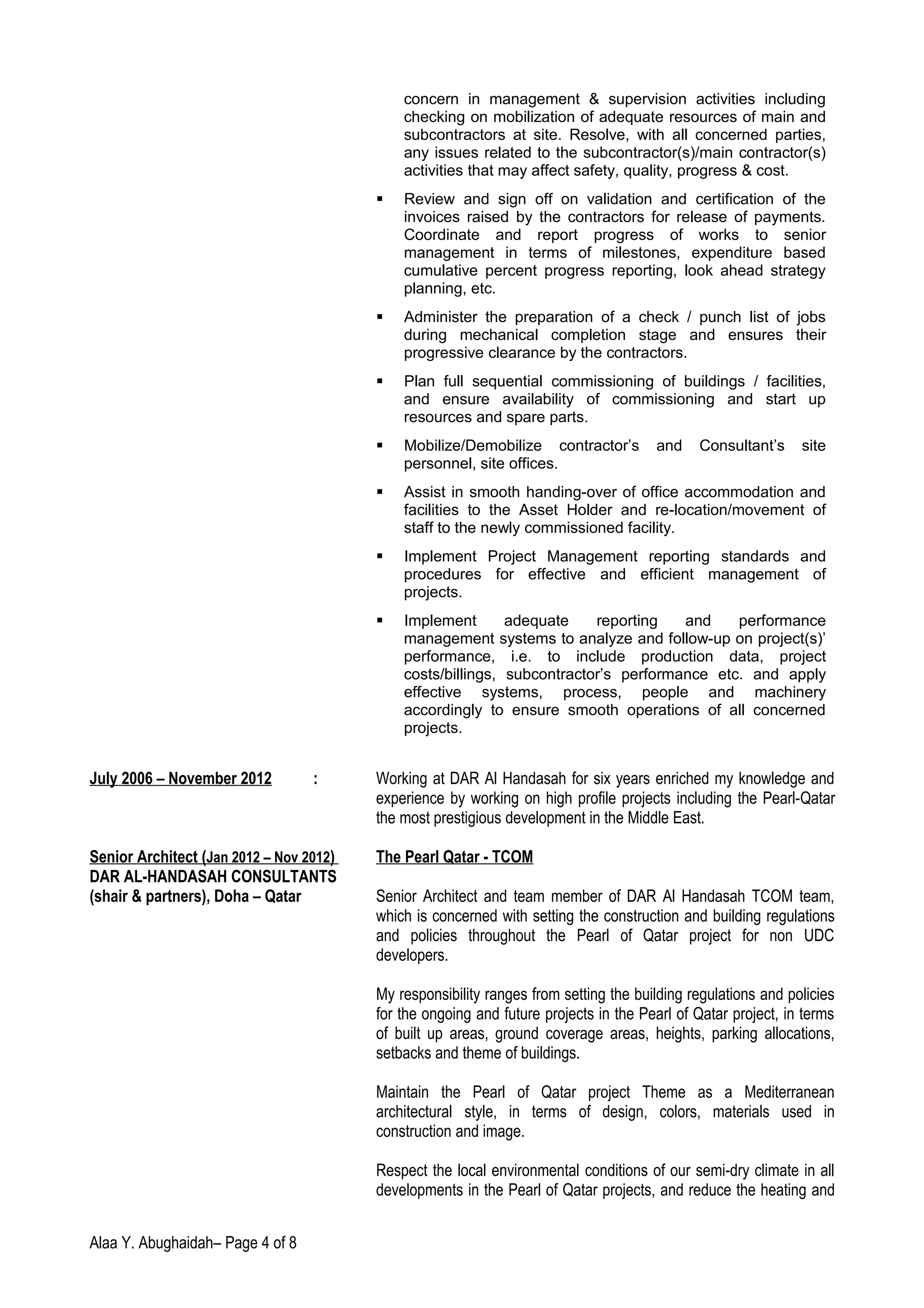 concern in management & supervision activities including
checking on mobilization of adequate resources of main and
subcontractors at site. Resolve, with all concerned parties,
any issues related to the subcontractor(s)/main contractor(s)
activities that may affect safety, quality, progress & cost.
 Review and sign off on validation and certification of the
invoices raised by the contractors for release of payments.
Coordinate and report progress of works to senior
management in terms of milestones, expenditure based
cumulative percent progress reporting, look ahead strategy
planning, etc.
 Administer the preparation of a check / punch list of jobs
during mechanical completion stage and ensures their
progressive clearance by the contractors.
 Plan full sequential commissioning of buildings / facilities,
and ensure availability of commissioning and start up
resources and spare parts.
 Mobilize/Demobilize contractor’s and Consultant’s site
personnel, site offices.
 Assist in smooth handing-over of office accommodation and
facilities to the Asset Holder and re-location/movement of
staff to the newly commissioned facility.
 Implement Project Management reporting standards and
procedures for effective and efficient management of
projects.
 Implement adequate reporting and performance
management systems to analyze and follow-up on project(s)’
performance, i.e. to include production data, project
costs/billings, subcontractor’s performance etc. and apply
effective systems, process, people and machinery
accordingly to ensure smooth operations of all concerned
projects.
July 2006 – November 2012 : Working at DAR Al Handasah for six years enriched my knowledge and
experience by working on high profile projects including the Pearl-Qatar
the most prestigious development in the Middle East.
Senior Architect (Jan 2012 – Nov 2012) The Pearl Qatar - TCOM
DAR AL-HANDASAH CONSULTANTS
(shair & partners), Doha – Qatar Senior Architect and team member of DAR Al Handasah TCOM team,
which is concerned with setting the construction and building regulations
and policies throughout the Pearl of Qatar project for non UDC
developers.
My responsibility ranges from setting the building regulations and policies
for the ongoing and future projects in the Pearl of Qatar project, in terms
of built up areas, ground coverage areas, heights, parking allocations,
setbacks and theme of buildings.
Maintain the Pearl of Qatar project Theme as a Mediterranean
architectural style, in terms of design, colors, materials used in
construction and image.
Respect the local environmental conditions of our semi-dry climate in all
developments in the Pearl of Qatar projects, and reduce the heating and
Alaa Y. Abughaidah– Page 4 of 8
 